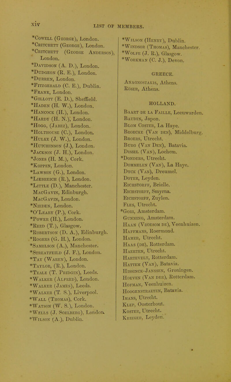 * Cowell (George), London. *Critciiett (George), London. *Critchett (George Anderson), London. *Davidson (A. D.), London. *Dudgeon (R. E.), London. *Durren, London. *Fitzgerald (C. E.), Dublin. *Frank, London. *Gillott (E. D.), Sheffield. *Haden (H. W.), London. *IIancock (H.), London. *Hardy (H. N.), London. *Hogg, (Jabez), London. *Holtiiouse (C-.), London. *Hulke (J. W.), London. ^Hutchinson (J.), London. *Jackson (J. H.), London. * Jones (H. M.), Cork. *Koppen, London. *Lawson (G.), London. *Liebreich (R.), London. ULittle (D.), Manchester. Mac Gavin, Edinburgh. MacGavin, London. *Nieden, London. *0’Leary (P.), Cork. *Power (H.), London. *Reed (T.), Glasgow. *Robertson (D. A.), Edinburgh. ^Rogers (G. H.), London. *Samelson (A.), Manchester. *Streatfeild (J. F.), London. *Tay (Waren), London. *Taylor, (R.), London. *Teale (T. Pkidgin), Leeds. *Walker (Alfred), London. *Walker (James), Leeds. * Walker (T. S.), Liverpool. *Wall (Thomas), Cork. *Watson (W. S.), London. * Wells (J. Soelberg), London. *Wilson (A.), Dublin. * Wilson (I-Ienry), Dublin. * Windsor (Thomas), Manchester. * Wolfe (J. R.), Glasgow. * Workman (C. J.), Devon. GREECE. Anagnostakis, Athens. Roser, Athens. HOLLAND. Baart de la Faille, Leeuwarden. Baudin, Japon. Blom Coster, La Haye. Broecke (Van den), Middelburg. Broers, Utrecht. Burg (Van Den), Batavia. Dissel (Van), Locliem. *Donders, Utrecht. Dommelen (Van), La Haye. Dyck (Van), Dreumel. Doyer, Leyden. Eiciistorff, Brielle. Eichstorff, Smyrna. Eichstorff, Zuylen. Fles, Utrecht. *Gori, Amsterdam. Gunning, Amsterdam. IIaan (Vroesom de), Veenhuizen. Haffmans, Roennond. Hamer, Utrecht. Haas (de), Rotterdam. Haerten, Utrecht. Hartevelt, Rotterdam. Hattem (Van), Batavia. Hissinck-JANSSEN, Groningen. Hoeven (Van df.r), Rotterdam. Hofman, Veenhuizen. Hoogenstraeten, Batavia. Imans, Utrecht. IClep, Oosterliout. Kosteii, Utrecht. Khikger, Leyden.