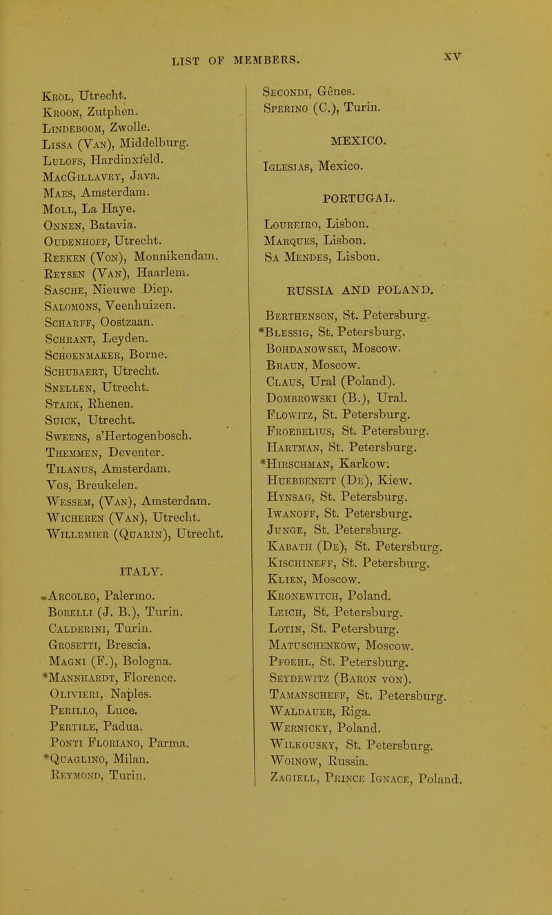 Krol, Utrecht. Kroon, Zutphen. Lindeboom, Zwolle. Lissa (Van), Middelburg. Lulofs, Hardinxfeld. MacGillavry, Java. Maes, Amsterdam. Moll, La Haye. Onnen, Batavia. Oudenhoff, Utrecht. Reeken (Yon), Monnikendam. Reysen (Van), Haarlem. Sasche, Nieuwe Diep. Salomons, Veenhuizen. Scharff, Oostzaan. Schrant, Leyden. Schoenmaker, Borne. Schubaert, Utrecht. Snellen, Utrecht. Stark, Rhenen. Suick, Utrecht. Sweens, s’Hertogenbosch. Themmen, Deventer. Tilanus, Amsterdam. Vos, Breukelen. Wessem, (Van), Amsterdam. Wicheren (Van), Utrecht. Willemier (Quarin), Utrecht. ITALY. ®Arcoleo, Palermo. Borelli (J. B.), Turin. Calderini, Turin. Grosetti, Brescia. Magni (F.), Bologna. *Manniiardt; Florence. Olivieri, Naples. Perillo, Luce. Pertile, Padua. Ponti Floriano, Parma. *Quaglino, Milan. Reymond, Turin. Secondi, Genes. Sperino (C.), Turin. MEXICO. Iglesias, Mexico. PORTUGAL. Loureiro, Lisbon. Marques, Lisbon. Sa Mendes, Lisbon. RUSSIA AND POLAND. Berthenson, St. Petersburg. *Blessig, St. Petersburg. Boiidanowski, Moscow. Braun, Moscow. Claus, Ural (Poland). Dombrowski (B.), Ural. Flowitz, St. Petersburg. Froebelius, St. Petersburg. Hartman, St. Petersburg. *Hirschman, Karlcow. Huebbenett (De), Kiew. Hynsag, St. Petersburg. Iwanoff, St. Petersburg. Junge, St. Petersburg. Kabath (De), St. Petersburg. Ivischineff, St. Petersburg. Klien, Moscow. Kronewitch, Poland. Leich, St. Petersburg. Lotin, St. Petersburg. Matusciienkow, Moscow. Pfoehl, St. Petersburg. Seydewitz (Baron von). Tamanscheff, St. Petersburg. Waldauer, Riga. Wernicicy, Poland. Wilkousky, St. Petersburg. Woinow, Russia. Zagiell, Prince Ignace, Poland.