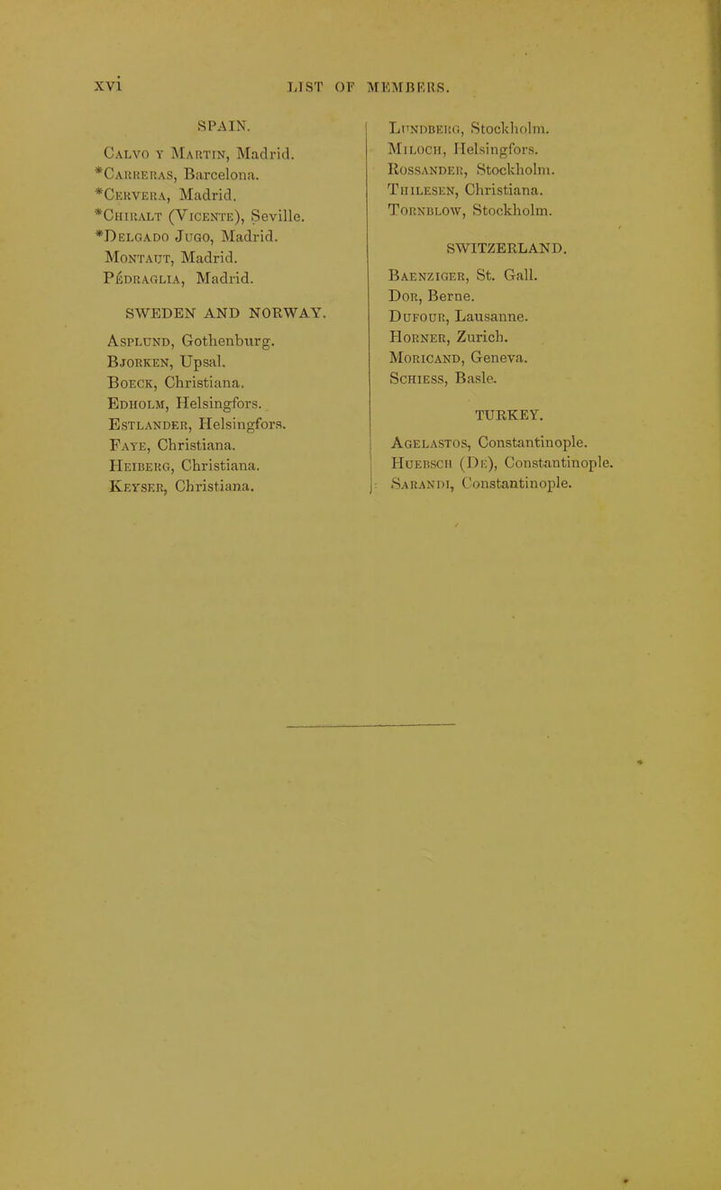 SPAIN. Calvo y Martin, Madrid. *Carreras, Barcelona. *Cicrvera, Madrid. *Chiralt (Vicente), Seville. *Delgado Jugo, Madrid. Montatjt, Madrid. Pedraglia, Madrid. SWEDEN AND NORWAY. Asplund, Gotlienburg. Bjorken, Upsal. Boeck, Christiana. Edholm, Helsingfors. Estlander, Helsingfors. Faye, Christiana. Heiberg, Christiana. Keyser, Christiana. Lpndbehg, Stockholm. Miloch, Helsingfors. Rossander, Stockholm. Tiiilesen, Christiana. Tornblow, Stockholm. SWITZERLAND. Baenziger, St. Gall. Dor, Berne. Dufour, Lausanne. Horner, Zurich. Moricand, Geneva. Schiess, Basle. TURKEY. Agelastos, Constantinople. Huebsch (De), Constantinople, j: Sarandi, Constantinople. <v