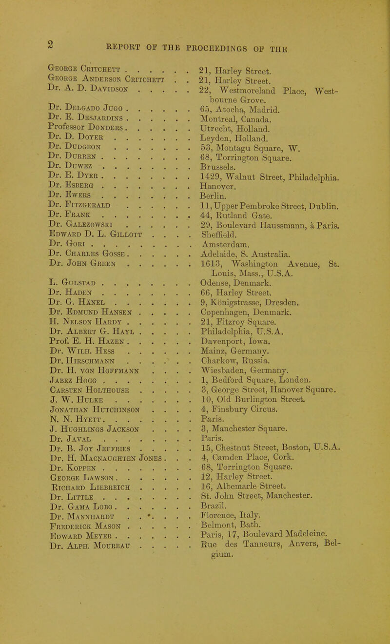 George Critciiett George Anderson Critchett Dr. A. D. Davidson Dr. Delgado Jugo Dr. E. Desjardins Professor Donders Dr. D. Doyer Dr. Dudgeon Dr. Durren Dr. Duwez Dr. E. Dyer Dr. Esberg Dr. Ewers Dr. Fitzgerald Dr. Frank Dr. Galezowski Edward D. L. Gillott . . . . Dr. Gori Dr. Charles Gosse Dr. John Green L. Gulstad Dr. Haden Dr. G. Hanel Dr. Edmund Hansen H. Nelson Hardy Dr. Albert G. Hayl Prof. E. H. PIazen Dr. Wilii. Hess Dr. Hirschmann Dr. H. von Hoffmann . . . . Jabez Hogg Carsten Holthouse J. W. FIulke Jonathan Hutchinson . . . . N. N. Hyett J. Hughlings Jackson . . . . Dr. Javal Dr. B. Joy Jeffries Dr. H. Macnaughten Jones . . . Dr. Ivoppen George Lawson Richard Liebreich Dr. Little Dr. Gama Lobo Dr. Manniiardt . . *. . . . Frederick Mason Edward Meyer Dr. Alph. Moureau 21, Harley Street. 21, Harley Street. 22, Westmoreland Place, West- bourne Grove. 65, Atocba, Madrid. Montreal, Canada. Utrecht, Holland. Leyden, Holland. 53, Montagu Square, W. 68, Torrington Square. Brussels. 1429, Walnut Street, Philadelphia. Hanover. Berlin. 11, Upper Pembroke Street, Dublin. 44, Rutland Gate. 29, Boulevard Haussmann, a Paris. Sheffield. Amsterdam. Adelaide, S. Australia. 1613, Washington Avenue, St. Louis, Mass., U.S.A. Odense, Denmark. 66, Harley Street. 9, Konigstrasse, Dresden. Copenhagen, Denmark. 21, Fitzroy Square. Philadelphia, U.S.A. Davenport, Iowa. Mainz, Germany. Charkow, Russia. Wiesbaden, Germany. 1, Bedford Square, London. 3, George Street, Hanover Square. 10, Old Burlington Street. 4, Finsbury Circus. Paris. 3, Manchester Square. Paris. 15, Chestnut Street, Boston, U.S.A. 4, Camden Place, Cork. 68, Torrington Square. 12, Harley Street. 16, Albemarle Street. St. John Street, Manchester. Brazil. Florence, Italy. Belmont, Bath. Paris, 17, Boulevard Madeleine. Rue des Tanneurs, Anvers, Bel- gium.