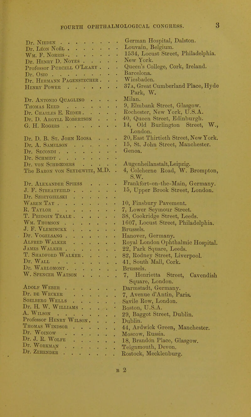 Dr. Nieden Dr. Leon Noel Wm. F. Norris- Dr. Henry D. Noyes Professor Purcell O’Leary . Dr. Osio Dr. Hermann Pagenstecher . . . Henry Power Dr. Antonio Quaglino . . . . Thomas Reed Dr. Charles E. Rider Dr. D. Argyll Robertson . G. H. Rogers Dr. D. B. St. John Roosa . . . Dr. A. Samelson Dr. Secondi Dr. Schmidt Dr. YON SCHRCEDERS The Baron von Seydewitz, M.D. . Dr. Alexander Spiess .... J. F. Streatfeild Dr. Szozygielsei Waren Tay R. Taylor T. Pridgin Teale Wm. Thomson J. F. Vleminckx Dr. Vogelsang Alfred Walker James Walker T. Shadford Walker Dr. Wall Dr. Warlomont W. Spencer Watson Adolf Weber Dr. de Wecker Soelberg Wells Dr. IL W. Williams . . . . • A. Wilson Professor Henry Wilson. . . Thomas Windsor Dr. Woinow Dr. J. R. Wolfe Dr. Workman Dr. Zehender . . . German Hospital, Dalston. Louvain, Belgium. 1534, Locust Street, Philadelphia. New York. Queen’s College, Cork, Ireland. Barcelona. Wiesbaden. 37a, Great Cumberland Place, Hyde Park, W. Milan. 9, Elmbank Street, Glasgow. Rochester, New York, U.S.A. 40, Queen Street, Edinburgh. 14, Old Burlington Street, W., London. 20, East Thirtieth Street, New York. 15, St. John Street, Manchester. Genoa. Augenheilanstalt,Leipzig. 4, Coleherne Road, W. Brompton, S.W. Frankfort-on-the-Main, Germany. 15, Upper Brook Street, London. 10, Finsbury Pavement. 7, Lower Seymour Street. 38, Cookridge Street, Leeds. 1607, Locust Street, Philadelphia. Brussels. Hanover, Germany. Royal London Ophthalmic Hospital. 22, Park Square, Leeds. 82, Rodney Street, Liverpool. 41, South Mall, Cork. Brussels. 7, Plenrietta Street, Cavendish Square, London. Darmstadt, Germany. 7, Avenue d’Antin, Paris. Savile Row, London. Boston, U.S.A. 29, Baggot Street, Dublin. Dublin. 44, Ardwick Green, Manchester. Moscow, Russia. 18, Brandon Place, Glasgow. Teignmouth, Devon. Rostock, Mecklenburg.