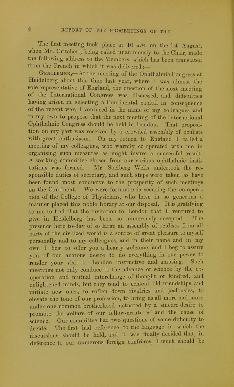 The first meeting took place at 10 a.m. on the 1st August, when Mr. Critchett, being called unanimously to the Chair, made the following address to the Members, which has been translated from the French in which it was delivered:— Gentlemen,—At the meeting of the Ophthalmic Congress at Heidelberg about this time last year, where I was almost the sole representative of England, the question of the next meeting of the International Congress was discussed, and difficulties having arisen in selecting a Continental capital in consequence of the recent Avar, I ventured in the name of my colleagues and in my own to propose that the next meeting of the International Ophthalmic Congress should be held in London. That proposi- tion on my part was received by a crowded assembly of oculists with great enthusiasm. On my return to England I called a meeting of my colleagues, who warmly co-operated with me in organizing such measures as might insure a successful result. A working committee chosen from our various ophthalmic insti- tutions was formed. Mr. Soelberg Wells undertook the re- sponsible duties of secretary, and such steps were taken as have been found most conducive to the prosperity of such meetings on the Continent. We were fortunate in securing the co-opera- tion of the College of Physicians, who have in so generous a manner placed this noble library at our disposal. It is gratifying to me to find that the invitation to London that I ventured to give in Heidelberg has been so numerously accepted. The presence here to-day of so large an assembly of oculists from all parts of the civilized world is a source of great pleasure to myself personally and to my colleagues, and in their name and in my own I beg to offer you a hearty welcome, and I beg to assure you of our anxious desire to do everything in our power to render your visit to London instructive and amusing. Such meetings not only conduce to the advance of science by the co- operation and mutual interchange of thought, of kindred, and enlightened minds, but they tend to cement old friendships and initiate new ones, to soften down rivalries and jealousies, to elevate the tone of our profession, to bring us all more and more under one common brotherhood, actuated by a sincere desire to promote the welfare of our fellow-creatures' and the cause of science. Our committee had two questions of some difficulty to decide. The first had reference to the language in which the discussions should be held, and it was finally decided that, in deference to our numerous foreign confreres, French should be