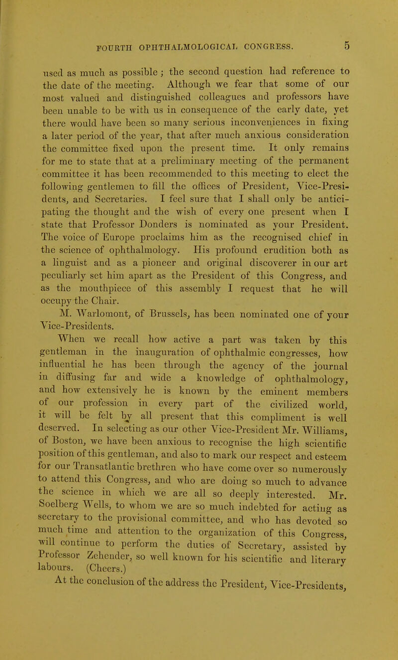 used as much as possible ; the second question had reference to the date of the meeting. Although we fear that some of our most valued and distinguished colleagues and professors have been unable to be with us in consequence of the early date, yet there would have been so many serious inconveniences in fixing a later period of the year, that after much anxious consideration the committee fixed upon the present time. It only remains for me to state that at a preliminary meeting of the permanent committee it has been recommended to this meeting to elect the following gentlemen to fill the offices of President, Vice-Presi- dents, and Secretaries. I feel sure that I shall only be antici- pating the thought and the wish of every one present when I state that Professor Donders is nominated as your President. The voice of Europe proclaims him as the recognised chief in the science of ophthalmology. His profound erudition both as a linguist and as a pioneer and original discoverer in our art peculiarly set him apart as the President of this Congress, and as the mouthpiece of this assembly I request that he will occupy the Chair. M. Warlomont, of Brussels, has been nominated one of your Vice- Presidents. When we recall how active a part was taken by this gentleman in the inauguration of ophthalmic congresses, how influential he has been through the agency of the journal in diffusing far and wide a knowledge of ophthalmology, and how extensively he is known by the eminent members of our profession in every part of the civilized world, it will be felt bj all present that this compliment is well deserved. In selecting as our other Vice-President Mr. Williams, of Boston, we have been anxious to recognise the high scientific position of this gentleman, and also to mark our respect and esteem for our Transatlantic brethren who have come over so numerously to attend this Congress, and who are doing so much to advance the science in which we are all so deeply interested. Mr. Soelberg Wells, to whom we are so much indebted for acting as secretary to the provisional committee, and who has devoted so much time and attention to the organization of this Congress, will continue to perform the duties of Secretary, assisted by Piofessor Zehender, so well known for his scientific and literary labours. (Cheers.) At the conclusion of the address the President, Vice-Presidents,