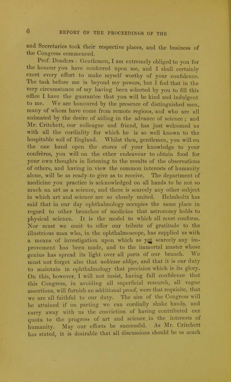 and Secretaries took their respective places, and tlie business of the Congress commenced. Prof. Donders : Gentlemen, I am extremely obliged to you for the honour you have conferred upon me, and I shall certainly exert every effort to make myself worthy of your confidence. The task before me is beyond my powers, but I feel that in the very circumstance of my having been selected by you to fill this office I have the guarantee that you will be kind and indulgent to me. We are honoured by the presence of distinguished men, many of whom have come from remote regions, and who are all animated by the desire of aiding in the advance of science ; and Mr. Critchett, our colleague and friend, has just welcomed us with all the cordiality for which he is so well known to the hospitable soil of England. Whilst then, gentlemen, you will on the one hand open the stores of your knowledge to your confreres, you will on the other endeavour to obtain food for your own thoughts in listening to the results of the observations of others, and having in view the common interests of humanity alone, will be as ready to give as to receive. The department of medicine you practice is acknowledged on all hands to be not so much an art as a science, and there is scarcely any other subject in which art and science' are so closely united. Helmholtz has said that iu our day ophthalmology occupies the same place iu regard to other branches of medicine that astronomy holds to physical science. It is the model to which all must conform. Nor must we omit to offer our tribute of gratitude to the illustrious man who, in the ophthalmoscope, has supplied us with a means of investigation upon which as y§£ scarcely any im- provement has been made, and to the immortal master whose genius has spread its light over all parts of our branch. We must not forget also that noblesse oblige, and that it is our duty to maintain in ophthalmology that precision which is its glory. On this, however, I will not insist, having full confidence that this Congress, in avoiding all superficial research, all vague assertions, will furnish an additional proof, were that requisite, that we are all faithful to our duty. The aim of the Congress will he attained if on parting we can cordially shake hands, and carry away with us the conviction of having contributed our quota to the progress of art and science.in the interests ot humanity. May our efforts be successful. As Mr. Critchett has stated, it is desirable that all discussions should he as much