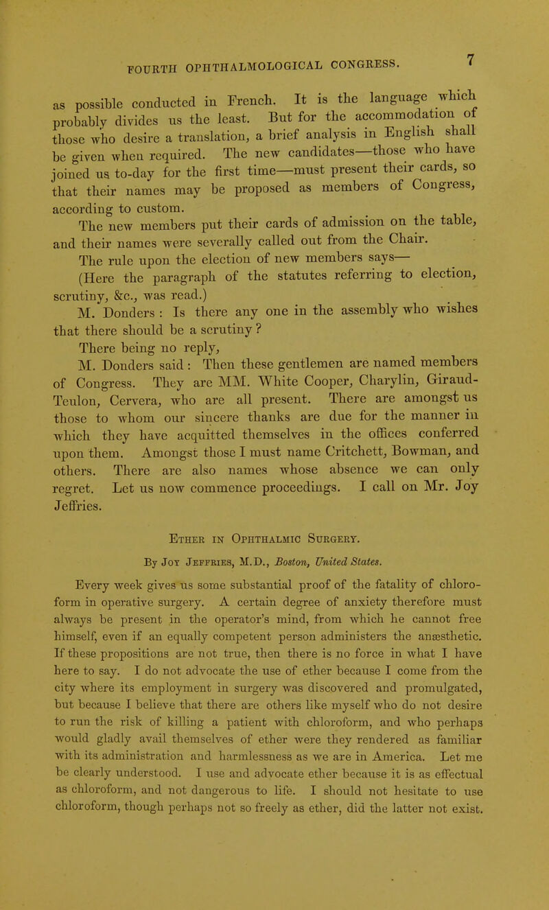 as possible conducted in French. It is the language which probably divides us the least. But for the accommodation of those who desire a translation, a brief analysis in English shall be given when required. The new candidates—those who have joined us to-day for the first time—must present their cards, so that their names may be proposed as members of Congress, according to custom. The new members put their cards of admission on the table, and their names were severally called out from the Chair. The rule upon the election of new members says— (Here the paragraph of the statutes referring to election, scrutiny, &c., was read.) M. Donders : Is there any one in the assembly who wishes that there should be a scrutiny ? There being no reply, M. Donders said : Then these gentlemen are named members of Congress. They are MM. White Cooper, Charylin, Giraud- Teulon, Cervera, who are all present. There are amongst us those to whom our sincere thanks are due for the manner in which they have acquitted themselves in the offices conferred upon them. Amongst those I must name Critchett, Bowman, and others. There are also names whose absence we can only regret. Let us now commence proceedings. I call on Mr. Joy Jeffries. Ether in Ophthalmic Surgery. By Joy Jeffries, M. D., Boston, United States. Every week gives us some substantial proof of the fatality of chloro- form in operative surgery. A certain degree of anxiety therefore must always be present in the operator’s mind, from which he cannot free himself, even if an equally competent person administers the anaesthetic. If these propositions are not true, then there is no force in what I have here to say. I do not advocate the use of ether because I come from the city where its employment in surgery was discovered and promulgated, but because I believe that there are others like myself who do not desire to run the risk of killing a patient with chloroform, and who perhaps would gladly avail themselves of ether were they rendered as familiar with its administration and harmlessness as we are in America. Let me be clearly understood. I use and advocate ether because it is as effectual as chloroform, and not dangerous to life. I should not hesitate to use chloroform, though perhaps not so freely as ether, did the latter not exist.