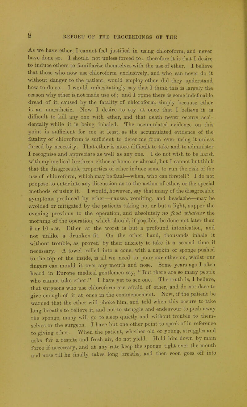 As we have ether, I cannot feel justified in using chloroform, and never have done so. I should not unless forced to ; therefore it is that I desire to induce others to familiarize themselves with the use of ether. I believe that those who now use chloroform exclusively, and who can never do it without danger to the patient, would employ ether did they understand how to do so. I would unhesitatingly say that I think this is largely the reason why ether is not made use of; and I opine there is some indefinable dread of it, caused by the fatality of chloroform, simply because ether is an anaesthetic. Now I desire to say at once that I believe it is difficult to kill any one with ether, and that death never occurs acci- dentally while it is being inhaled. The accumulated evidence on this point is sufficient for me at least, as the accumulated evidence of the fatality of chloroform is sufficient to deter me from ever using it unless forced by necessity. That ether is more difficult to take and to administer I recognise and appreciate as well as any one. I do not wish to be harsh with my medical brethren either at home or abroad, but I cannot but think that the disagreeable properties of ether induce some to run the risk of the use of chloroform, which may be fatal—when, who can foretell? I do not propose to enter into any discussion as to the action of ether, or the special methods of using it. I would, however, say that many of the disagreeable symptoms produced by ether—nausea, vomiting, and headache—may be avoided or mitigated by the patients taking no, or but a light, supper the evening previous to the operation, and absolutely no food whatever the morning of the operation, which should, if possible, be done not later than 9 or 10 a.m. Ether at the worst is but a profound intoxication, and not unlike a drunken fit. On the other hand, thousands inhale it without trouble, as proved by their anxiety to take it a second time if necessary. A towel rolled into a cone, with a napkin or sponge pushed to the top of the inside, is all we need to pour our ether on, whilst our fingers can mould it over any mouth and nose. Some years ago I often heard in Europe medical gentlemen say, “ But there are so many people who cannot take ether.” I have yet to see one. The truth is, I believe, that surgeons who use chloroform are afraid of ether, and do not dare to give enough of it at once in the commencement. Now, if the patient be warned that the ether will choke him, and told when this occurs to take long breaths to relieve it, and not to struggle and endeavour to push away the sponge, many will go to sleep quietly and without trouble to them- selves or the surgeon. I have but one other point to speak of in reference to giving ether. When the patient, whether old or young, struggles and asks for a respite and fresh air, do not yield. Hold him down by main force if necessary, and at any rate keep the sponge tight over the mouth and nose till he finally takes long breaths, and then soon goes off into