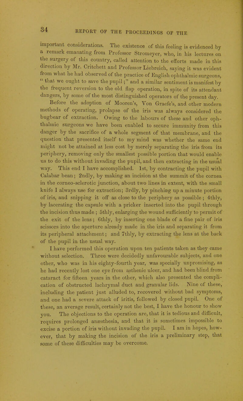 important considerations. The existence of this feeling is evidenced by a remark emanating from Professor Stromeyer, who, in his lectures on the suigeiy of this country, called attention to the efforts made in this diiection by Mr. Critchett and Professor Liebreich, saying it was evident fiom what he had observed of the practice of English ophthalmic surgeons, that we ought to save the pupiland a similar sentiment is manifest by the fiequent reversion to the old flap operation, in spite of its attendant dangers, by some of the most distinguished operators of the present day. Before the adoption of Mooren’s, Von Graefe’s, and other modern methods of operating, prolapse of the iris was always considered the bugbear of extraction. Owing to the labours of these and other oph- thalmic surgeons we have been enabled to secure immunity from this danger by the sacrifice of a whole segment of that membrane, and the question that presented itself to my mind was whether the same end might not be attained at less cost by merely separating the iris from its periphery, removing only the smallest possible portion that would enable us to do this without invading the pupil, and then extracting in the usual wray. This end I have accomplished. 1st, by contracting the pupil with Calabar bean; 2ndly, by making an incision at the summit of the cornea in the corneo-sclerotic junction, about two lines in extent, with the small knife I always use for extraction; 3rdly, by pinching up a minute portion of iris, and snipping it off as close to the periphery as possible ; 4thly, by lacerating the capsule with a pricker inserted into the pupil through the incision thus made ; 5thly, enlarging the wound sufficiently to permit of the exit of the lens; Gthly, by inserting one blade of a fine pair of iris scissors into the aperture already made in the iris and separating it from its peripheral attachment; and 7thly, by extracting the lens at the back of the pupil in the usual way. I have performed this operation upon ten patients taken as they came without selection. Three were decidedly unfavourable subjects, and one other, who was in his eighty-fourth year, was specially unpromising, as he had recently lost one eye from asthenic ulcer, and had been blind from cataract for fifteen years in the other, which also presented the compli- cation of obstructed lachrymal duct and granular lids. Nine of these, including the patient just alluded to, recovered without bad symptoms, and one had a severe attack of iritis, followed by closed pupil. One of these, an average result, certainly not the best, I have the honour to show you. The objections to the operation are, that it is tedious and difficult, requires prolonged anaesthesia, and that it is sometimes impossible to excise a portion of iris without invading the pupil. I am in hopes, how- ever, that by making the incision of the iris a preliminary step, that some of these difficulties may be overcome.