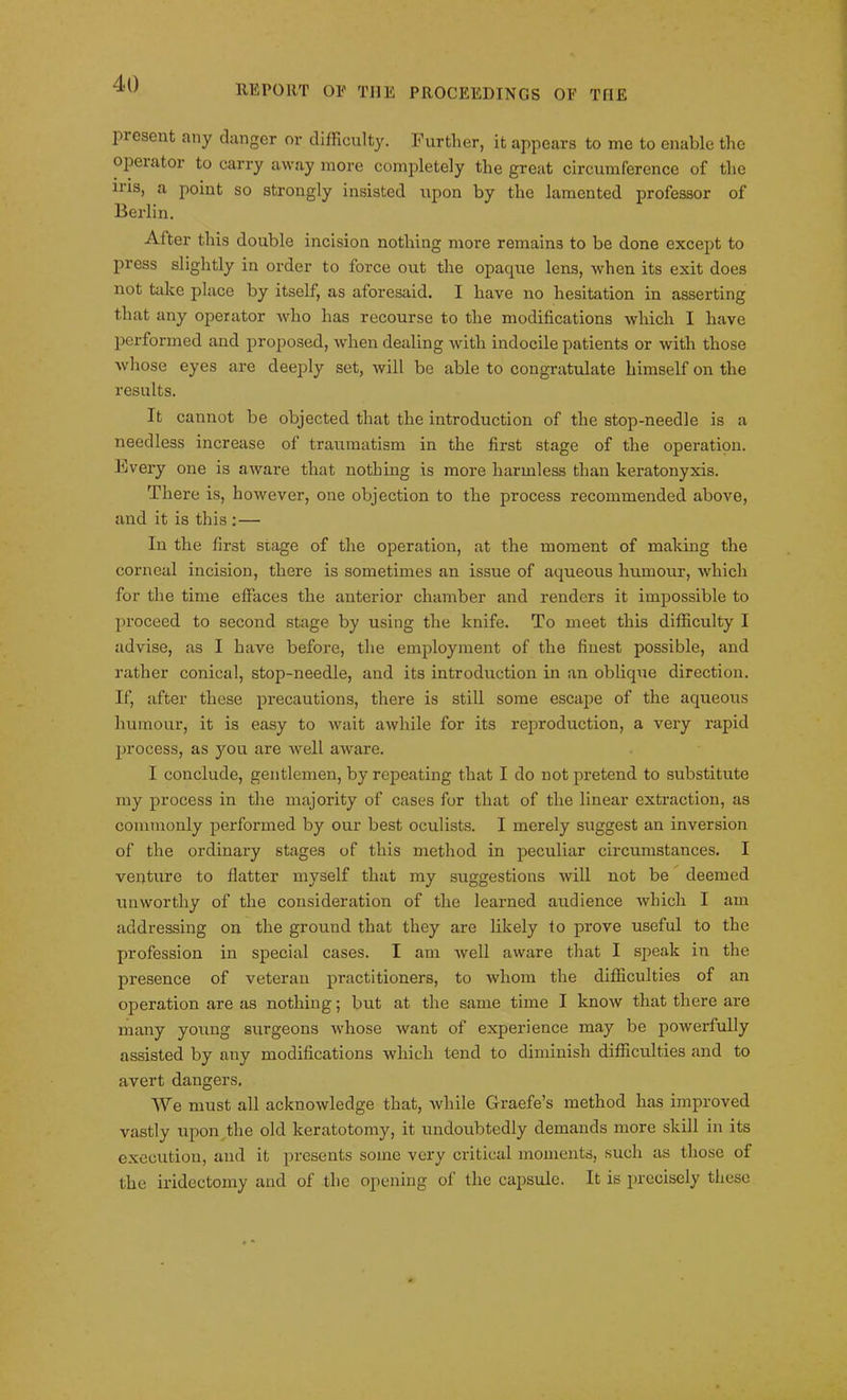 piescnt any danger or difficulty. Further, it appears to me to enable the opeiator to carry away more completely the great circumference of the ms, a point so strongly insisted upon by the lamented professor of Berlin. After this double incision nothing more remains to be done except to press slightly in order to force out the opaque lens, when its exit does not take place by itself, as aforesaid. I have no hesitation in asserting that any operator who has recourse to the modifications which I have performed and proposed, when dealing with indocile patients or with those whose eyes are deeply set, will be able to congratulate himself on the results. It cannot be objected that the introduction of the stop-needle is a needless increase of traumatism in the first stage of the operation. Every one is aware that nothing is more harmless than keratonyxis. There is, however, one objection to the process recommended above, and it is this :— In the first stage of the operation, at the moment of making the corneal incision, there is sometimes an issue of aqueous humour, which for the time effaces the anterior chamber and renders it impossible to proceed to second stage by using the knife. To meet this difficulty I advise, as I have before, the employment of the finest possible, and rather conical, stop-needle, and its introduction in an oblique direction. If, after these precautions, there is still some escape of the aqueous humour, it is easy to wait awhile for its reproduction, a very rapid process, as you are Avell aware. I conclude, gentlemen, by repeating that I do not pretend to substitute my process in the majority of cases for that of the linear extraction, as commonly performed by our best oculists. I merely suggest an inversion of the ordinary stages of this method in peculiar circumstances. I venture to flatter myself that my suggestions will not be deemed unworthy of the consideration of the learned audience which I am addressing on the ground that they are likely to prove useful to the profession in special cases. I am well aware that I speak in the presence of veteran practitioners, to whom the difficulties of an operation are as nothing; but at the same time I know that there are many young surgeons whose want of experience may be powerfully assisted by any modifications which tend to diminish difficulties and to avert dangers. We must all acknowledge that, while Graefe’s method has improved vastly upon the old keratotomy, it undoubtedly demands more skill in its execution, and it presents some very critical moments, such as those of the iridectomy and of the opening of the capsule. It is precisely these