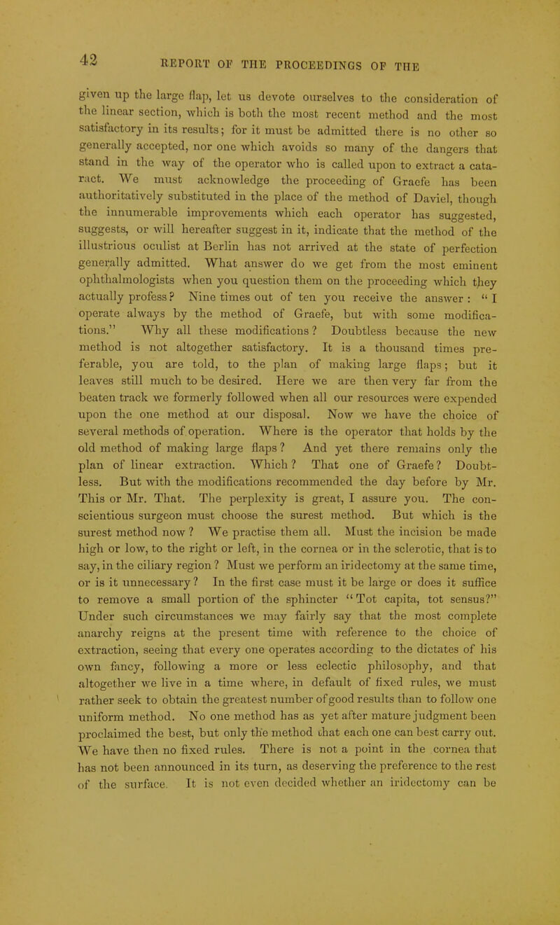 given up the large Hap, let us devote ourselves to the consideration of the linear section, which is both the most recent method and the most satisfactory in its results; for it must be admitted there is no other so generally accepted, nor one which avoids so many of the dangers that stand in the way of the operator who is called upon to extract a cata- ract. We must acknowledge the proceeding of Graefe has been authoritatively substituted in the place of the method of Daviel, though the innumerable improvements which each operator has suggested, suggests, or will hereafter suggest in it, indicate that the method of the illustrious oculist at Berlin has not arrived at the state of perfection generally admitted. What answer do we get from the most eminent ophthalmologists when you question them on the proceeding which tjiey actually profess ? Nine times out of ten you receive the answer : “ I operate always by the method of Graefe, but with some modifica- tions.” Why all these modifications ? Doubtless because the new method is not altogether satisfactory. It is a thousand times pre- ferable, you are told, to the plan of making large flaps; but it leaves still much to be desired. Here we are then very far from the beaten track we formerly followed when all our resources were expended upon the one method at our disposal. Now we have the choice of several methods of operation. Where is the operator that holds by the old method of making large flaps ? And yet there remains only the plan of linear extraction. Which ? That one of Graefe ? Doubt- less. But with the modifications recommended the day before by Mr. This or Mr. That. The perplexity is great, I assure you. The con- scientious surgeon must choose the surest method. But which is the surest method now ? We practise them all. Mast the incision be made high or low, to the right or left, in the cornea or in the sclerotic, that is to say, in the ciliary region ? Must we perform an iridectomy at the same time, or is it unnecessary ? In the first case must it be large or does it suffice to remove a small portion of the sphincter “Tot capita, tot sensus?” Under such circumstances we may fairly say that the most complete anarchy reigns at the present time with reference to the choice of extraction, seeing that every one operates according to the dictates of his own fancy, following a more or less eclectic philosophy, and that altogether we live in a time where, in default of fixed rules, we must rather seek to obtain the greatest number of good results than to follow one uniform method. No one method has as yet after mature judgment been proclaimed the best, but only the method that each one can best carry out. AVe have then no fixed rules. There is not a point in the cornea that has not been announced in its turn, as deserving the preference to the rest of the surface. It is not even decided whether an iridectomy can be
