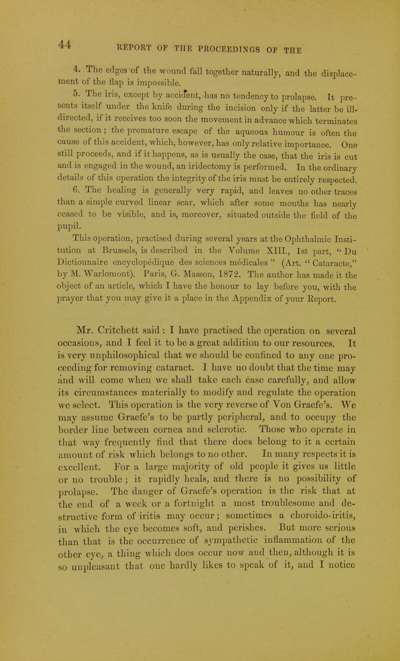 4. The edges of the wound fall together naturally, and the displace- ment of the llap is impossible. 5. Phe iris, except by accident, -has no tendency to prolapse. It pre- sents itself under the knife during the incision only if the latter be ill- diiected, if it receives too soon the movement in advance which terminates the section; the premature escape of the aqueous humour is often the cause of this accident, which, however, has only relative importance. One still pioceeds, and if it happens, as is usually the case, that the iris is cut and is engaged in the wound, an iridectomy is performed. In the ordinary details of this operation the integrity of the iris must be entirely respected. 6. The healing is generally very rapid, and leaves no other traces than a simple curved linear scar, which after some months has nearly ceased to be visible, and is, moreover, situated outside the field of the pupil. This operation, practised during several years at the Ophthalmic Insti- tution at Brussels, is described in the Volume XIII., 1st part, u Du Dictionnaire encyclopedique des sciences medicates ” (Art. “ Cataracte,” by M. Warlomont). Paris, G. Masson, 1872. The author has made it the object of an article, which I have the honour to lay before you, with the prayer that you may give it a place in the Appendix of your Report. Mr. Critchett said: I have practised the operation on several occasions, and I feel it to be a great addition to our resources. It is very imphilosophical that we should be confined to any one pro- ceeding for removing cataract. I have no doubt that the time may and will come when we shall take each case carefully, and allow its circumstances materially to modify and regulate the operation we select. This operation is the very reverse of Von Graefe's. We may assume Graefe's to be partly peripheral, and to occupy the border line between cornea and sclerotic. Those who operate in that way frequently find that there does belong to it a certain amount of risk which belongs to no other. In many respects it is excellent. For a large majority of old people it gives us little or no trouble ; it rapidly heals, and there is no possibility of prolapse. The danger of Graefe’s operation is the risk that at the end of a week or a fortnight a most troublesome and de- structive form of iritis may occur; sometimes a clioroido-iritis, in which the eye becomes soft, and perishes. But more serious than that is the occurrence of sympathetic inflammation of the other eve, a thing which does occur now aud then, although it is so uupleasant that one hardly likes to speak of it, and I notice