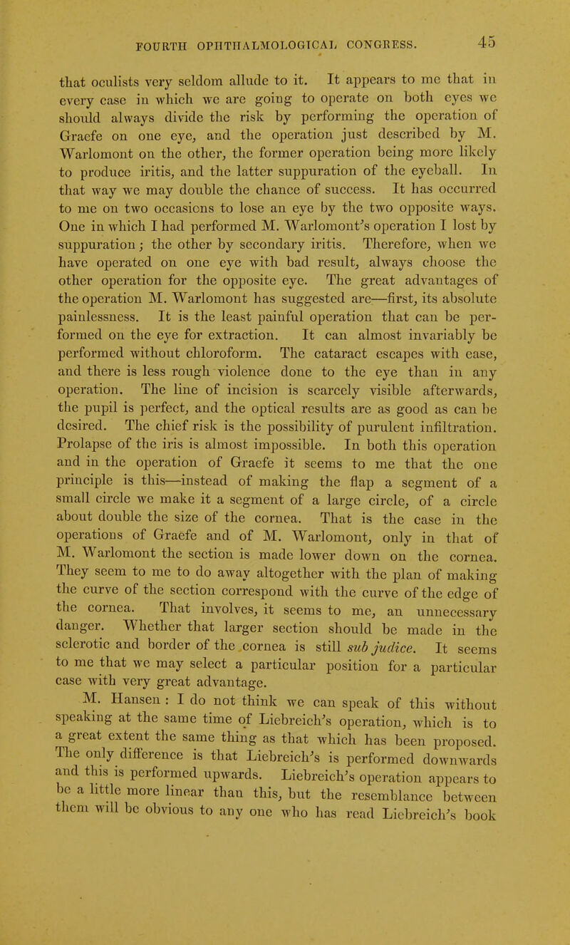 that oculists very seldom allude to it. It appears to me that in every case iu which we are going to operate on both eyes wc should always divide the risk by performing the operation of Graefe on one eye, and the operation just described by M. Warlomont on the other, the former operation being more likely to produce iritis, and the latter suppuration of the eyeball. In that way we may double the chance of success. It has occurred to me on two occasions to lose an eye by the two opposite ways. One in which I had performed M. Warlomont’s operation I lost by suppuration; the other by secondary iritis. Therefore, when we have operated on one eye with bad result, always choose the other operation for the opposite eye. The great advantages of the operation M. Warlomont has suggested are—first, its absolute painlessness. It is the least painful operation that can be per- formed on the eye for extraction. It can almost invariably be performed without chloroform. The cataract escapes with ease, and there is less rough violence done to the eye than in any operation. The line of incision is scarcely visible afterwards, the pupil is perfect, and the optical results are as good as can be desired. The chief risk is the possibility of purulent infiltration. Prolapse of the iris is almost impossible. In both this operation and in the operation of Graefe it seems to me that the one principle is this—instead of making the flap a segment of a small circle we make it a segment of a large circle, of a circle about double the size of the cornea. That is the case in the operations of Graefe and of M. Warlomont, only in that of M. Warlomont the section is made lower down on the cornea. Ihey seem to me to do away altogether with the plan of making the curve of the section correspond with the curve of the edge of the cornea. That involves, it seems to me, an unnecessary danger. Whether that larger section should be made in the scleiotic and boidei of the cornea is still sub juclicc. It seems to me that we may select a particular position for a particular case with very great advantage. M. Hansen : I do not think we can speak of this without speaking at the same time of Liebreiclds operation, which is to a gieat extent the same thing as that which has been proposed. Ihe only difference is that Liebreiclr’s is performed downwards and tins is performed upwards. LiebreiclPs operation appears to be a little more linear than this, but the resemblance between them wdl be obvious to any one who has read Liebreich's book