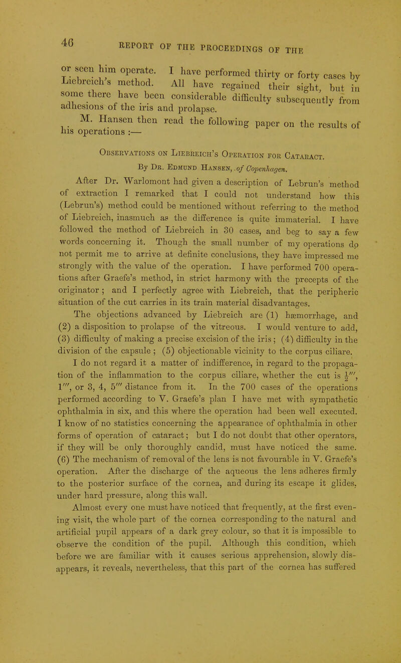 4G S,eCU \lm °Peratc' I have performed thirty or forty cases by lebrcichs method. All have regained their sight, but in some there have been considerable difficulty subsequently from adhesions of the iris and prolapse. M. Ilansen then read the following paper on the results of his operations :— Observations on Liebreich’s Operation for Cataract. By Dr. Edmund Hansen, .of Coj>enliagen. After Dr. Warlomont had given a description of Lebrun’s method of extraction I remarked that I could not understand how this (Lebrun’s) method could be mentioned without referring to the method of Liebreich, inasmuch as the difference is quite immaterial. I have followed the method of Liebreich in 30 cases, and beg to say a few words concerning it. Though the small number of my operations dp not permit me to arrive at definite conclusions, they have impressed me strongly with the value of the operation. I have performed 700 opera- tions after Graefe’s method, in strict harmony with the precepts of the originator ; and I perfectly agree with Liebreich, that the peripheric situation of the cut carries in its train material disadvantages. The objections advanced by Liebreich are (1) hemorrhage, and (2) a disposition to prolapse of the vitreous. I would venture to add, (3) difficulty of making a precise excision of the iris ; (4) difficulty in the division of the capsule ; (5) objectionable vicinity to the corpus ciliare. I do not regard it a matter of indifference, in regard to the propaga- tion of the inflammation to the corpus ciliare, whether the cut is l', V, or 3, 4, 5' distance from it. In the 700 cases of the operations performed according to V. Graefe’s plan I have met with sympathetic ophthalmia in six, and this where the operation had been well executed. I know of no statistics concerning the appearance of ophthalmia in other forms of operation of cataract; but I do not doubt that other operators, if they will be only thoroughly candid, must have noticed the same. (6) The mechanism of removal of the lens is not favourable in V. Graefe’s operation. After the discharge of the aqueous the lens adheres firmly to the posterior surface of the cornea, and during its escape it glides, under hard pressure, along this wall. Almost every one must have noticed that frequently, at the first even- ing visit, the whole part of the cornea corresponding to the natural and artificial pupil appears of a dark grey colour, so that it is impossible to observe the condition of the pupil. Although this condition, which before we are familiar with it causes serious apprehension, slowly dis- appears, it reveals, nevertheless, that this part of the cornea has suffered