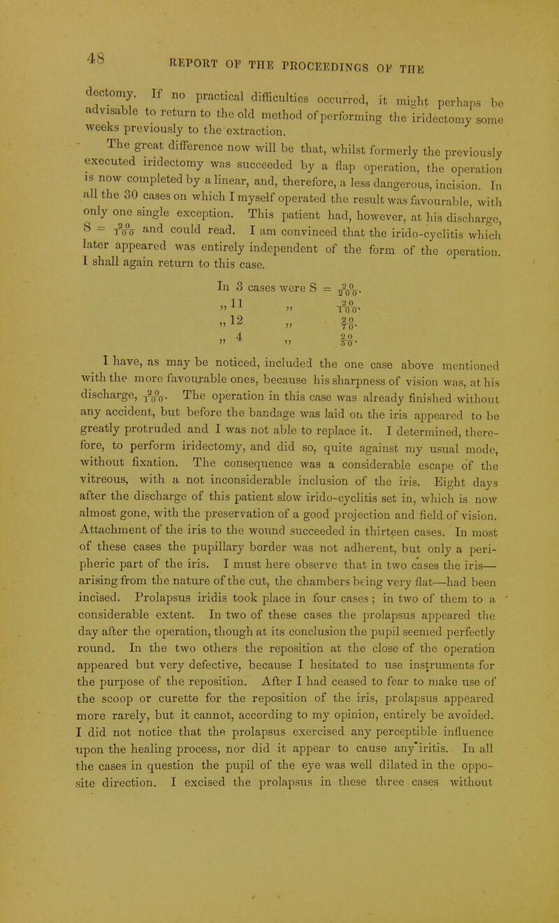 REPORT OF THE PROCEEDINGS OF THE dectomy. If no practical difficulties occurred, it might perhaps be advisable to return to the old method of performing the iridectomy some weeks previously to the extraction. The great difference now will be that, whilst formerly the previously executed iridectomy was succeeded by a flap operation, the operation is now completed by a linear, and, therefore, a less dangerous, incision. In all the 30 cases on which I myself operated the result was favourable, with only one single exception. This patient had, however, at his discharge, S = T2(j°o and could read. I am convinced that the irido-cyclitis which later appeared was entirely independent of the form of the operation. I shall again return to this case. In 3 cases were S „12 >> 2 0 JOO' 2 0 1T5 0- 2 0 To- 2 0 To- 1 have, as may be noticed, included the one case above mentioned with the more favourable ones, because his sharpness of vision was, at his discharge, r20V The operation in this case was already finished without any accident, but before the bandage was laid on the iris ajipeared to be greatly protruded and I was not able to replace it. I determined, there- fore, to perform iridectomy, and did so, quite against my usual mode, without fixation. The consequence was a considerable escape of the vitreous, with a not inconsiderable inclusion of the iris. Eight days after the discharge of this patient slow irido-cyclitis set in, which is now almost gone, with the preservation of a good projection and field of vision. Attachment of the iris to the wound succeeded in thirteen cases. In most of these cases the pupillary border was not adherent, but only a peri- pheric part of the iris. I must here observe that in two cases the iris— arising from the nature of the cut, the chambers being very flat—had been incised. Prolapsus iridis took place in four cases ; in two of them to a considerable extent. In two of these cases the prolapsus appeared the day after the operation, though at its conclusion the pupil seemed perfectly round. In the two others the reposition at the close of the operation appeared but very defective, because I hesitated to use instruments for the purpose of the reposition. After I had ceased to fear to make use of the scoop or curette for the reposition of the iris, prolapsus appeared more rarely, but it cannot, according to my opinion, entirely be avoided. I did not notice that the prolapsus exercised any perceptible influence upon the healing process, nor did it appear to cause anyiritis. In all the cases in question the pupil of the eye was well dilated in the oppo- site direction. I excised the prolapsus in these three cases without