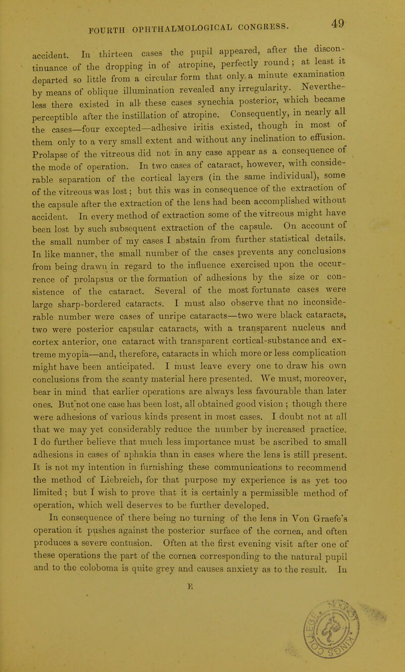 accident. In thirteen cases the pupil appeared, after the discon- tinuance of the dropping in of atropine, perfectly round; at least it departed so little from a circular form that only a minute examination by means of oblique illumination revealed any irregularity. Neverthe- less there existed in all these cases synechia posterior, which became perceptible after the instillation of atropine. Consequently, m nearly all the cases—four excepted—adhesive iritis existed, though in most of them only to a very small extent and without any inclination to effusion. Prolapse of the vitreous did not in any case appear as a consequence of the mode of operation. In two cases of cataract, however, with conside- rable separation of the cortical layers (in the same individual), some of the vitreous was lost; but this was in consequence of the extraction of the capsule after the extraction of the lens had been accomplished without accident. In every method of extraction some of the vitreous might have been lost by such subsequent extraction of the capsule. On account of the small number of my cases I abstain from further statistical details. In like manner, the small number of the cases prevents any conclusions from being drawn in regard to the influence exercised upon the occur- rence of prolapsus or the formation of adhesions by the size or con- sistence of the cataract. Several of the most fortunate cases were large sharp-bordered cataracts. I must also observe that no inconside- rable number were cases of unripe cataracts—two were black cataracts, two were posterior capsular cataracts, with a transparent nucleus and cortex anterior, one cataract with transparent cortical-substance and ex- treme myopia—and, therefore, cataracts in which more or less complication might have been anticipated. I must leave every one to draw his own conclusions from the scanty material here presented. We must, moreover, bear in mind that earlier operations are always less favourable than later ones. But’not one case has been lost, all obtained good vision ; though there were adhesions of various kinds present in most cases. I doubt not at all that we may yet considerably reduce the number by increased practice. I do further believe that much less importance must be ascribed to small adhesions in cases of aphakia than in cases where the lens is still present. It is not my intention in furnishing these communications to recommend the method of Liebreich, for that purpose my experience is as yet too limited ; but I wish to prove that it is certainly a permissible method of operation, which well deserves to be further developed. In consequence of there being no turning of the lens in Yon Graefe’s operation it pushes against the posterior surface of the cornea, and often produces a severe contusion. Often at the first evening visit after one of these operations the part of the cornea corresponding to the natural pupil and to the coloboma is quite grey and causes anxiety as to the result. In E