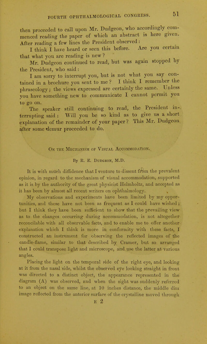 then proceeded to call upon Mr. Dudgeon, who accordingly com- menced reading the paper of which an abstract is here given. After reading a few lines the President observed: I think I have heard or seen this before. Are you certain that what you are reading is new ? Mr. Dudgeon continued to read, but was again stopped by the President, who said : I am sorry to interrupt you, but is not what you say con- tained in a brochure you sent to me ? I think I remember the phraseology; the views expressed are certainly the same. Unless you have something new to communicate I cannot permit you to go on. The speaker still continuing to read, the President in- terrupting said : Will you be so kind as to give us a short explanation of the remainder of your paper? This Mr. Dudgeon after some demur proceeded to do. On the Mechanism of Visual Accommodation, By R. E. Dudgeon, M.D. It is with mUeh diffidence that I venture to dissent fr’om the prevalent opinion, in regard to the mechanism of visual accommodation, supported as it is by the authority of the great physicist Helmholtz, and accepted as it has been by almost all recent writers on ophthalmology. „ My observations and experiments have been limited by my oppor- tunities, and these have not been as frequent as I could have wished 5 but I think they have been sufficient to show that the prevailing view as to the changes occurring- during accommodation, is not altogether reconcilable with all observable facts, and to enable me to offer another explanation which I think is more in conformity with these facts, I constructed an instrument for observing the reflected images of the candle-flame, similar to that described by Cramer, but so arranged that I could transpose light and microscope, and use the latter at various angles. Placing the light on the temporal side of the right eye, and looking at it from the nasal side, whilst the observed eye looking straight in front was directed to a distinct object, the appearance represented in the diagram (A) was observed, and when the sight was suddenly referred to an object on the same line, at 10 inches distance, the middle dim image reflected from the anterior surface of the crystalline moved through E 2