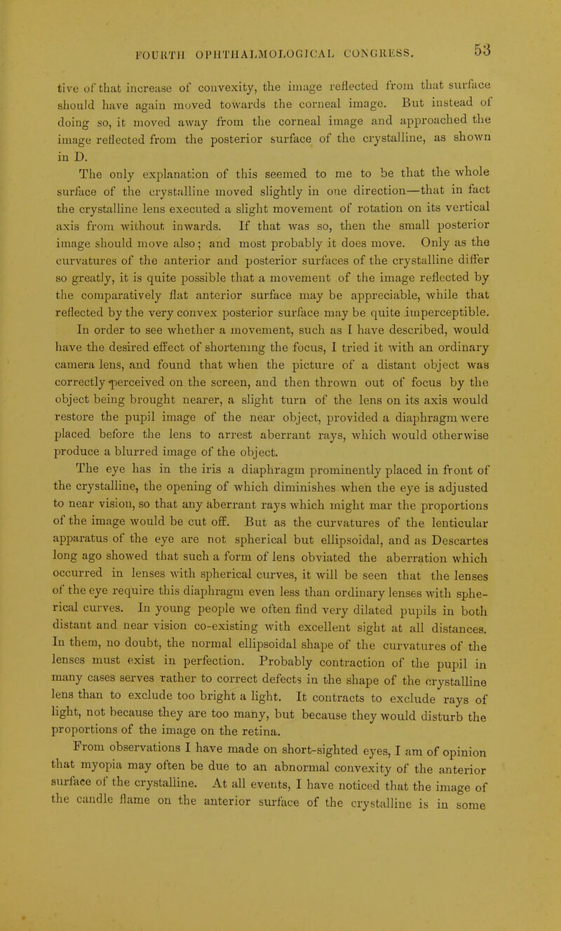 tive of that increase ot' convexity, the image reflected from that surface should have again moved towards the corneal image. But instead of doing so, it moved away from the corneal image and approached the image reflected from the posterior surface of the crystalline, as shown in D. The only explanation of this seemed to me to be that the whole surface of the crystalline moved slightly in one direction—that in fact the crystalline lens executed a slight movement of rotation on its vertical axis from without inwards. If that was so, then the small posterior image should move also; and most probably it does move. Only as the curvatures of the anterior and posterior surfaces of the crystalline differ so greatly, it is quite possible that a movement of the image reflected by the comparatively flat anterior surface may be appreciable, while that reflected by the very convex posterior surface may be quite imperceptible. In order to see whether a movement, such as I have described, would have the desired effect of shortening the focus, I tried it with an ordinary camera lens, and found that when the picture of a distant object was correctly ■perceived on the screen, and then thrown out of focus by the object being brought nearer, a slight turn of the lens on its axis would restore the pupil image of the near object, provided a diaphragm were placed before the lens to arrest aberrant rays, which would otherwise produce a blurred image of the object. The eye has in the iris a diaphragm prominently placed in front of the crystalline, the opening of which diminishes when the eye is adjusted to near vision, so that any aberrant rays which might mar the proportions of the image would be cut off. But as the curvatures of the lenticular apparatus of the eye are not spherical but ellipsoidal, and as Descartes long ago showed that such a form of lens obviated the aberration which occurred in lenses with spherical curves, it will be seen that the lenses of the eye require this diaphragm even less than ordinary lenses with sphe- rical curves. In young people we often find very dilated pupils in both distant and near vision co-existing with excellent sight at all distances. In them, no doubt, the normal ellipsoidal shape of the curvatures of the lenses must exist in perfection. Probably contraction of the pupil in many cases serves rather to correct defects in the shape of the crystalline lens than to exclude too bright a light. It contracts to exclude rays of light, not because they are too many, but because they would disturb the proportions of the image on the retina. From observations I have made on short-sighted eyes, I am of opinion that myopia may often be due to an abnormal convexity of the anterior surface ot the crystalline. At all events, I have noticed that the image of the candle flame on the anterior surface of the crystalline is in some