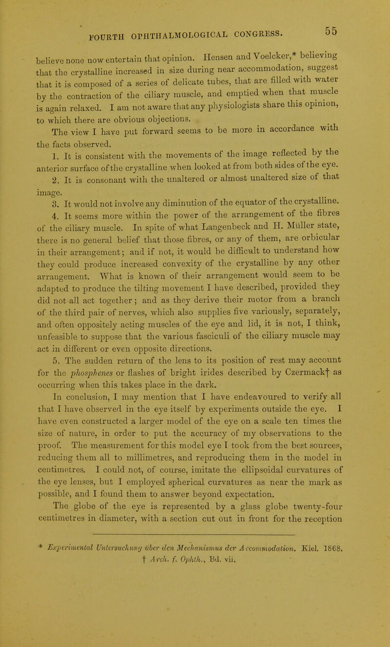 believe none now entertain that opinion. Ilensen and Voelcker * believing that the crystalline increased in size during near accommodation, suggest that it is composed of a series of delicate tubes, that are filled with water by the contraction of the ciliary muscle, and emptied when that muscle is asain relaxed. I am not aware that any physiologists share this opinion, to which there are obvious objections. The view I have put forward seems to be more in accordance with the facts observed. 1. It is consistent with the movements of the image reflected by the anterior surface of the crystalline when looked at from both sides of the eye. 2. It is consonant with the unaltered or almost unaltered size of that image. 3. It would not involve any diminution of the equator of the crystalline. 4. It seems more within the power ot the arrangement of the fibres of the ciliary muscle. In spite of what Langenbeck and H. Muller state, there is no general belief that those fibres, or any of them, are orbicular in their arrangement; and if not, it would be difficult to understand how they could produce increased convexity of the crystalline by any other arrangement. What is known of their arrangement would seem to be adapted to produce the tilting movement I have described, provided they did not all act together; and as they derive their motor from a branch of the third pair of nerves, which also supplies five variously, separately, and often oppositely acting muscles of the eye and lid, it is not, I think, unfeasible to suppose that the various fasciculi of the ciliary muscle may act in different or even opposite directions. 5. The sudden return of the lens to its position of rest may account for the phosphenes or flashes of bright irides described by Czermackf as occurring when this takes place in the dark. In conclusion, I may mention that I have endeavoured to verify all that I have observed in the eye itself by experiments outside the eye. I have even constructed a larger model of the eye on a scale ten times the size of nature, in order to put the accuracy of my observations to the proof. The measurement for this model eye I took from the best sources, reducing them all to millimetres, and reproducing them in the model in centimetres. I could not, of course, imitate the ellipsoidal curvatures of the eye lenses, but I employed spherical curvatures as near the mark as possible, and I found them to answer beyond expectation. The globe of the eye is represented by a glass globe twenty-four centimetres in diameter, with a section cut out in front for the reception * Experimented Unlcrsuchmy iibev den Mcchaniamus der Accommodation. Kiel. 1868. f Arch. f. Ophth., Ed. vii.