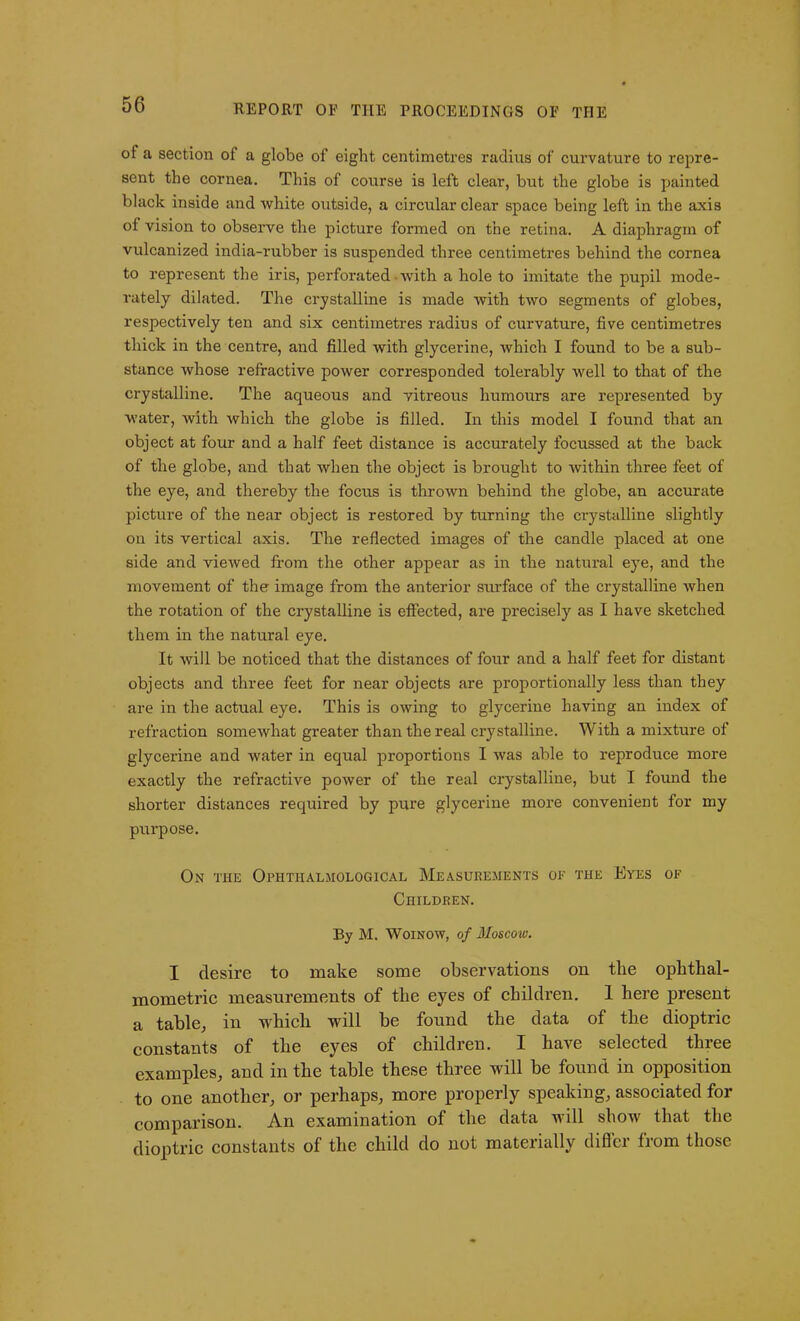 of a section ol a globe of eight centimetres radius of curvature to repre- sent the cornea. This of course is left clear, but the globe is painted black inside and white outside, a circular clear space being left in the axis of vision to observe the picture formed on the retina. A diaphragm of vulcanized india-rubber is suspended three centimetres behind the cornea to represent the iris, perforated • with a hole to imitate the pupil mode- rately dilated. The crystalline is made with two segments of globes, respectively ten and six centimetres radius of curvature, five centimetres thick in the centre, and filled with glycerine, which I found to be a sub- stance whose refractive power corresponded tolerably well to that of the crystalline. The aqueous and vitreous humours are represented by water, with which the globe is filled. In this model I found that an object at four and a half feet distance is accurately focussed at the back of the globe, and that when the object is brought to within three feet of the eye, and thereby the focus is thrown behind the globe, an accurate picture of the near object is restored by turning the crystalline slightly on its vertical axis. The reflected images of the candle placed at one side and viewed from the other appear as in the natural eye, and the movement of the image from the anterior surface of the crystalline when the rotation of the crystalline is effected, are precisely as I have sketched them in the natural eye. It will be noticed that the distances of four and a half feet for distant objects and three feet for near objects are proportionally less than they are in the actual eye. This is owing to glycerine having an index of refraction somewhat greater than the real crystalline. With a mixture of glycerine and water in equal proportions I was able to reproduce more exactly the refractive power of the real crystalline, but I found the shorter distances required by pure glycerine more convenient for my purpose. On the Ophthaljiological Measurements of the Eyes of Children. By M. Woinow, of Moscow. I desire to make some observations on tlie ophthal- mometric measurements of the eyes of children. 1 here present a table, in which will be found the data of the dioptric constants of the eyes of children. I have selected three examples, and in the table these three will be found in opposition to one another, or perhaps, more properly speaking, associated for comparison. An examination of the data will show that the dioptric constants of the child do not materially differ from those