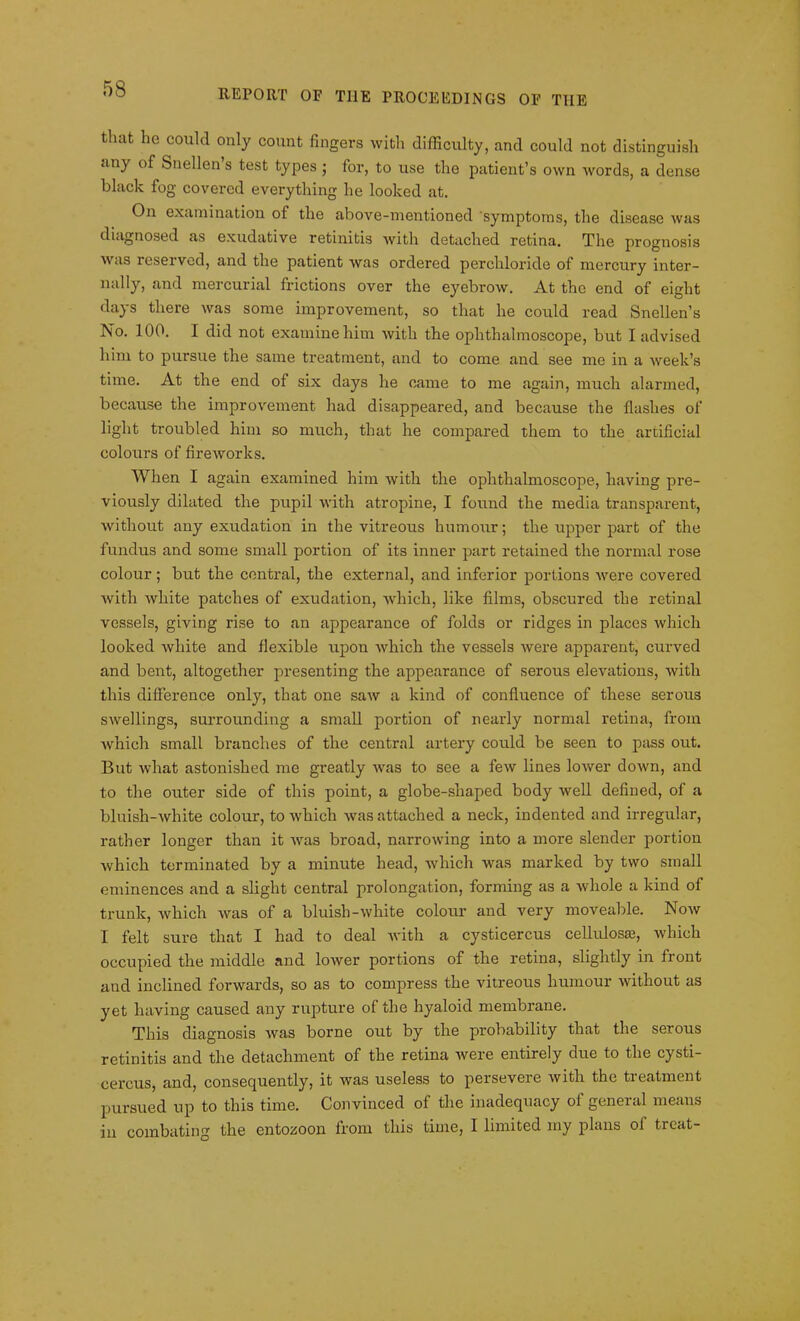 that he could only count fingers with difficulty, and could not distinguish any of Snellen’s test types; for, to use the patient’s own words, a dense black fog covered everything he looked at. On examination of the above-mentioned symptoms, the disease was diagnosed as exudative retinitis with detached retina. The prognosis was reserved, and the patient was ordered perchloride of mercury inter- nally, and mercurial frictions over the eyebrow. At the end of eight days there was some improvement, so that he could read Snellen’s No. 100. 1 did not examine him with the ophthalmoscope, but I advised him to pursue the same treatment, and to come and see me in a week’s time. At the end of six days he came to me again, much alarmed, because the improvement had disappeared, and because the flashes of light troubled him so much, that he compared them to the artificial colours of fireworks. When I again examined him with the ophthalmoscope, having pre- viously dilated the pupil with atropine, I found the media transparent, Avithout any exudation in the vitreous humour; the upper part of the fundus and some small portion of its inner part retained the normal rose colour; but the central, the external, and inferior portions Avere covered Avith Avliite patches of exudation, which, like films, obscured the retinal vessels, giving rise to an appearance of folds or ridges in places Avhich looked Avliite and flexible upon Avhich the vessels Avere apparent, curved and bent, altogether presenting the appearance of serous elevations, Avith this difference only, that one saAV a kind of confluence of these serous swellings, surrounding a small portion of nearly normal retina, from which small branches of the central artery could be seen to pass out. But what astonished me greatly Avas to see a feAV lines loAver down, and to the outer side of this point, a globe-shaped body Avell defined, of a bluisli-Avhite colour, to which Avas attached a neck, indented and irregular, rather longer than it Avas broad, narroAving into a more slender portion Avhich terminated by a minute head, which was marked by two small eminences and a slight central prolongation, forming as a Avliole a kind of trunk, Avhich A\ras of a bluish-Avhite colour and very moveable. Noav I felt sure that I had to deal Avith a cysticercus cellulosas, which occupied the middle and loAver portions of the retina, slightly in front and inclined forwards, so as to compress the vitreous humour without as yet having caused any rupture of the hyaloid membrane. This diagnosis Avas borne out by the probability that the serous retinitis and the detachment of the retina Avere entirely due to the cysti- cercus, and, consequently, it was useless to persevere Avith the treatment pursued up to this time. Convinced of the inadequacy of general means in combating the entozoon from this time, I limited my plans ol treat-