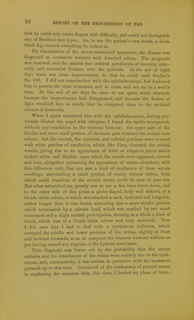 that he could only count fingers with difficulty, and could not distinguish any of Snellen’s test types; for, to use the patient’s own words, a dense black fog covered everything he looked at. On examination of the above-mentioned symptoms, the disease was diagnosed as exudative retinitis with detached retina. The prognosis was reserved, and the patient was ordered perchloride of mercury inter- nally, and mercurial frictions over the eyebrow. At the end of eight days there was some improvement, so that he could read Snellen’s No. 100. 1 did not examine him with the ophthalmoscope, but I advised him to pursue the same treatment, and to come and see me in a week’s time. At the end of six days he came to me again, much alarmed, because the improvement had disappeared, and because the flashes of light troubled him so much, that he compared them to the artificial colours of fireworks. When I again examined him with the ophthalmoscope, having pre- viously dilated the pupil with atropine, I found the media transparent, Avithout any exudation in the vitreous humour; the upper part of the fundus and some small portion of its inner part retained the normal rose colour; but the central, the external, and inferior portions Avere covered Avith Avliite patches of exudation, which, like films, obscured the retinal vessels, giving rise to an appearance of folds or ridges in places Avhich looked Avliite and flexible upon Avhich the vessels Avere apparent, curved and bent, altogether presenting the appearance of serous elevations, Avith this difference only, that one saAV a kind of confluence of these serous swellings, surrounding a small portion of nearly normal retina, from which small branches of the central artery could be seen to pass out. But what astonished me greatly Avas to see a feAV lines loAver down, and to the outer side of this point, a globe-shaped body Avell defined, of a bluisli-Avhite colour, to which Avas attached a neck, indented and irregular, rather longer than it Avas broad, narroAving into a more slender portion Avhich terminated by a minute head, which was marked by two small eminences and a slight central prolongation, forming as a Avliole a kind of trunk, Avhich A\ras of a bluish-Avhite colour and very moveable. Noav I felt sure that I had to deal Avith a cysticercus cellulosas, which occupied the middle and loAver portions of the retina, slightly in front and inclined forwards, so as to compress the vitreous humour without as yet having caused any rupture of the hyaloid membrane. This diagnosis Avas borne out by the probability that the serous retinitis and the detachment of the retina Avere entirely due to the cysti- cercus, and, consequently, it was useless to persevere Avith the treatment pursued up to this time. Convinced of the inadequacy of general means in combating the entozoon from this time, I limited my plans ol treat-