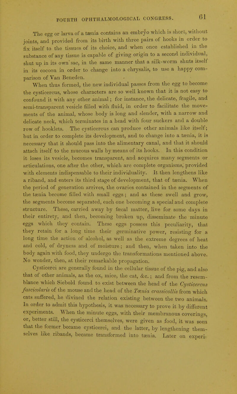 Tlie egg or larva of a taenia contains an embryo which is short, without joints, and provided from its birth with three pairs of hooks in order to fix itself to the tissues of its choice, and when once established in the substance of any tissue is capable of giving origin to a second individual, shut up in its own'sac, in the same manner that a silk-worm shuts itself in its cocoon in order to change into a chrysalis, to use a happy com- parison of Van Beneden. When thus formed, the new individual passes from the egg to become the cysticercus, whose characters are so well known that it is not easy to confound it with any other animal; for instance, the delicate, fragile, and semi-transparent vesicle filled with fluid, in order to facilitate the move- ments of the animal, whose body is long and slender, with a narrow and delicate neck, which terminates in a head with four suckers and a double row of hooklets. The cysticercus can produce other animals like itself; but in order to complete its development, and to change into a taenia, it is necessary that it should pass into the alimentary canal, and that it should attach itself to the mucous walls by means of its hooks. In this condition it loses its vesicle, becomes transparent, and acquires many segments or articulations, one after the other, which are complete organisms, provided with elements indispensable to their individuality. It then lengthens like a riband, and enters its third stage of development, that of taenia. When the period of generation arrives, the ovaries contained in the segments of the taenia become filled with small eggs ; and as these swell and grow, the segments become separated, each one becoming a special and complete structure. These, carried aAvay by faecal matter, live for some days in their entirety, and then, becoming broken up, disseminate the minute eggs which they contain. These eggs possess this peculiarity, that they retain for a long time their germinative power, resisting for a long time the action of alcohol, as well as the extreme degrees of heat and cold, of dryness and of moisture; and then, when taken into the body again with food, they undergo the transformations mentioned above. No wonder, then, at their remarkable propagation. Cysticerci are generally found in the cellular tissue of the pig, and also that of other animals, as the ox, mice, the cat, &c.; and from the resem- blance which Siebold found to exist between the head of the Cysticercus fascicolaris of the mouse and the head of the Taenia crassicollis from which cats suffered, he divined the relation existing between the two animals. In order to admit this hypothesis, it was necessary to prove it by different experiments. When the minute eggs, with their membranous coverings, or, better still, the cysticerci themselves, were given as food, it was seen that the former became cysticerci, and the latter, by lengthening them- selves like ribands, became transformed into tamia. Later on experi-