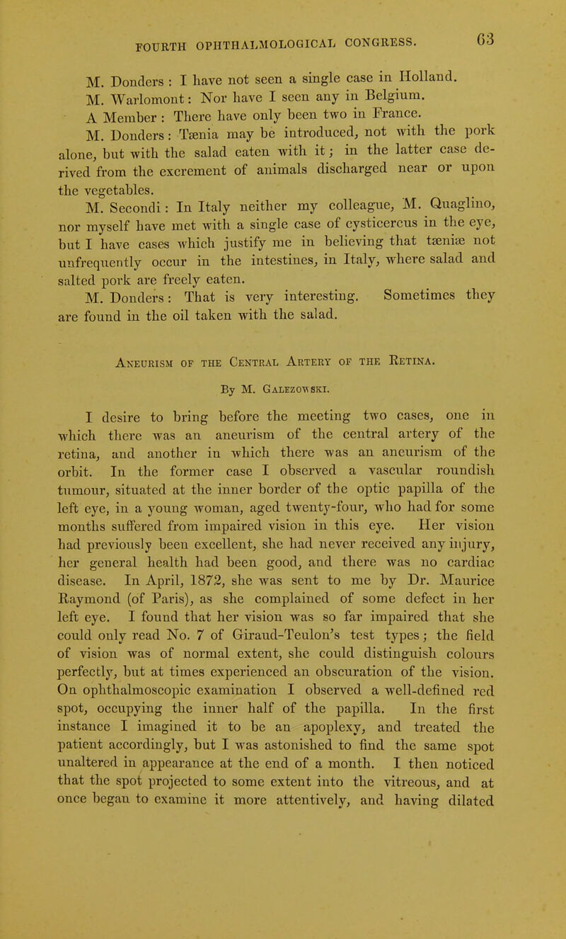 G3 M. Bonders : I have not seen a, single case in Holland. M. Warlomont: Nor have I seen any in Belgium. A Member : There have only been two in France. M. Bonders : Tsenia may be introduced, not with the pork alone, but with the salad eaten with it; in the latter case de- rived from the excrement of animals discharged near or upon the vegetables. M. Secondi: In Italy neither my colleague, M. Quaglino, nor myself have met with a single case of cysticercus in the eye, but I have cases which justify me in believing that taeniae not unfrequently occur in the intestines, in Italy, where salad and salted pork are freely eaten. M. Bonders: That is very interesting. Sometimes they are found in the oil taken with the salad. Aneurism of the Central Artery of the Retina. By M. Galezov ski. I desire to bring before the meeting two cases, one in which there was an aneurism of the central artery of the retina, and another in which there was an aneurism of the orbit. In the former case I observed a vascular roundish tumour, situated at the inner border of the optic papilla of the left eye, in a young woman, aged twenty-four, who had for some months suffered from impaired vision in this eye. Her vision had previously been excellent, she had never received any injury, her general health had been good, and there was no cardiac disease. In April, 1872, she was sent to me by Br. Maurice Raymond (of Paris), as she complained of some defect in her left eye. I found that her vision was so far impaired that she could only read No. 7 of Giraud-Teulon’s test types; the field of vision was of normal extent, she could distinguish colours perfectly, but at times experienced an obscuration of the vision. On ophthalmoscopic examination I observed a well-defined red spot, occupying the inner half of the papilla. In the first instance I imagined it to be an apoplexy, and treated the patient accordingly, but I was astonished to find the same spot unaltered in appearance at the end of a month. I then noticed that the spot projected to some extent into the vitreous, and at once began to examine it more attentively, and having dilated