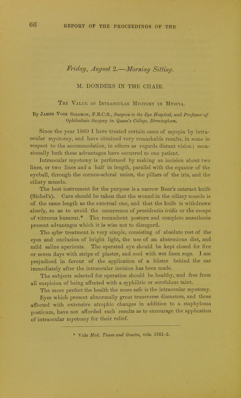 GG Friday, August 2.—Morning Sitting. M. DONDERS IN THE CHAIR. The Value of Intraocular Myotomy in Myopia. By James Vose Solomon, F.R.C.S., Surgeon to the Eye Hospital, and Professor of Ophthalmic Surgery in Queen's College, Birmingham. Since the year 1860 I have treated certain cases of myopia by intra- ocular myotomy, and have obtained very remarkable results, in some in respect to the accommodation, in others as regards distant vision; occa- sionally both these advantages have occurred to one patient. Intraocular myotomy is performed by making an incision about two lines, or two lines and a half in length, parallel with the equator of the eyeball, through the corneo-scleral union, the pillars of the iris, and the ciliary muscle. The best instrument for the purpose is a narrow Beer’s cataract knife (Sichel’s). Care should be taken that the wound in the ciliary muscle is of the same length as the external one, and that the knife is withdrawn slowly, so as to avoid the occurrence of procidentia iridis or the escape of vitreous humour.* The recumbent posture and complete anaisthesia present advantages which it is wise not to disregard. The after treatment is very simple, consisting of absolute rest of the eyes and exclusion of bright light, the use of an abstemious diet, and mild saline aperients. The operated eye should be kept closed for five or seven days with strips of plaster, and cool with wet linen rags. I am prejudiced in favour of the application of a blister behind the ear immediately after the intraocular incision has been made. The subjects selected for operation should be healthy, and free from all suspicion of being affected with a syphilitic or scrofulous taint. The more perfect the health the more safe is the intraocular myotomy. Eyes which present abnormally great transverse diameters, and those affected with extensive atrophic changes in addition to a staphyloma posticum, have not afforded such results as to encourage the application of intraocular myotomy for their relief. * Vide Med. Times and Gazette, vols. 1861-2.