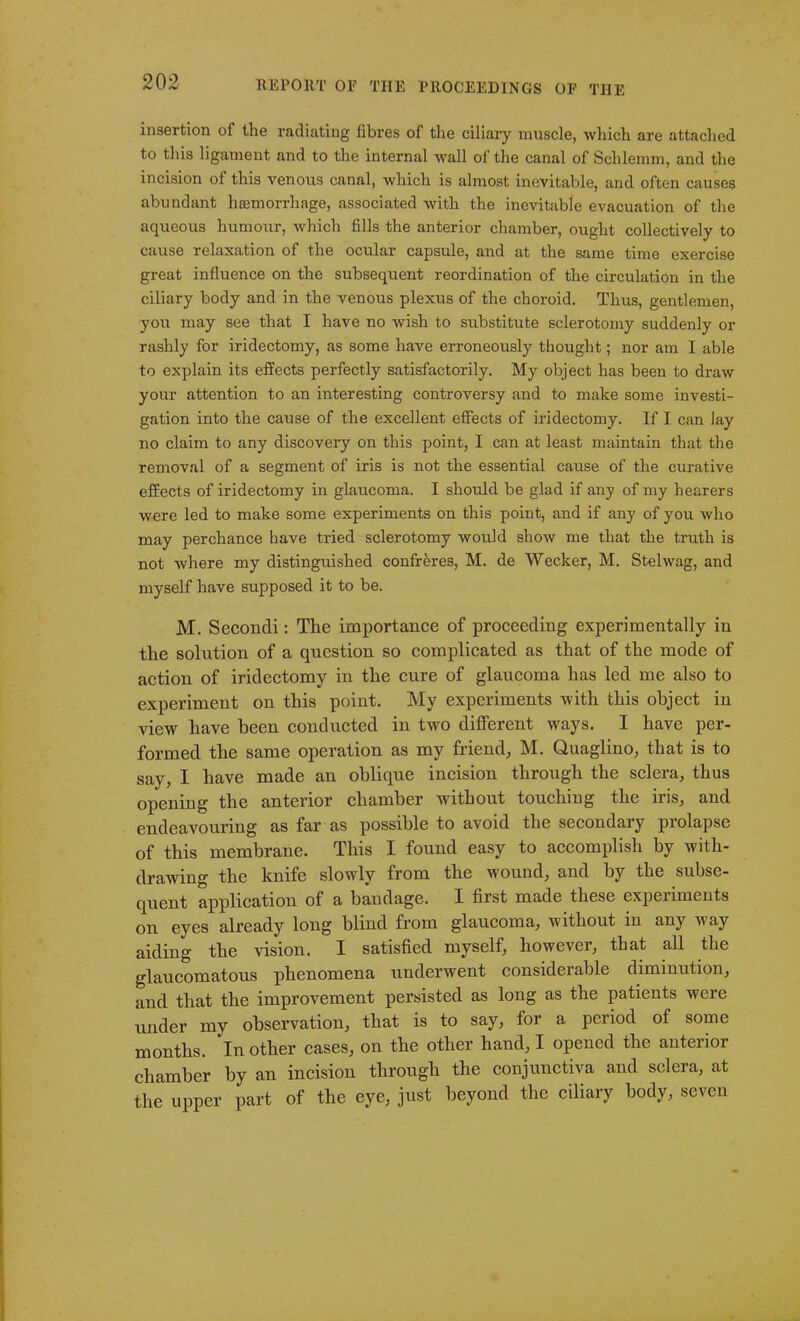 insertion of the radiating fibres of the ciliary muscle, which are attached to this ligament and to the internal Avail of the canal of Schlemm, and the incision of this venous canal, which is almost inevitable, and often causes abundant haemorrhage, associated with the inevitable evacuation of the aqueous humour, which fills the anterior chamber, ought collectively to cause relaxation of the ocular capsule, and at the same time exercise great influence on the subsequent reordination of the circulation in the ciliary body and in the venous plexus of the choroid. Thus, gentlemen, you may see that I have no wish to substitute sclerotomy suddenly or rashly for iridectomy, as some have erroneously thought; nor am I able to explain its effects perfectly satisfactorily. My object has been to draw your attention to an interesting controversy and to make some investi- gation into the cause of the excellent effects of iridectomy. If I can lay no claim to any discovery on this point, I can at least maintain that the removal of a segment of iris is not the essential cause of the curative effects of iridectomy in glaucoma. I should be glad if any of my hearers were led to make some experiments on this point, and if any of you Avho may perchance have tried sclerotomy Avould sIioav me that the truth is not where my distinguished confreres, M. de Wecker, M. Stelwag, and myself have supposed it to be. M. Secondi: The importance of proceeding experimentally in the solution of a question so complicated as that of the mode of action of iridectomy in the cure of glaucoma has led me also to experiment on this point. My experiments with this object in view have been conducted in two different ways. I have per- formed the same operation as my friend,, M. Quaglino, that is to say, I have made an oblique incision through the sclera, thus opening the anterior chamber without touching the iris, and endeavouring as far as possible to avoid the secondary prolapse of this membrane. This I found easy to accomplish by with- drawing the knife slowly from the wound, and by the subse- quent application of a bandage. I first made these experiments on eyes already long blind from glaucoma, without in any way aiding the vision. I satisfied myself, however, that all the glaucomatous phenomena underwent considerable diminution, and that the improvement persisted as long as the patients were under my observation, that is to say, for a period of some months. In other cases, on the other hand, I opened the anterior chamber by an incision through the conjunctiva and sclera, at the upper part of the eye, just beyond the ciliary body, seven