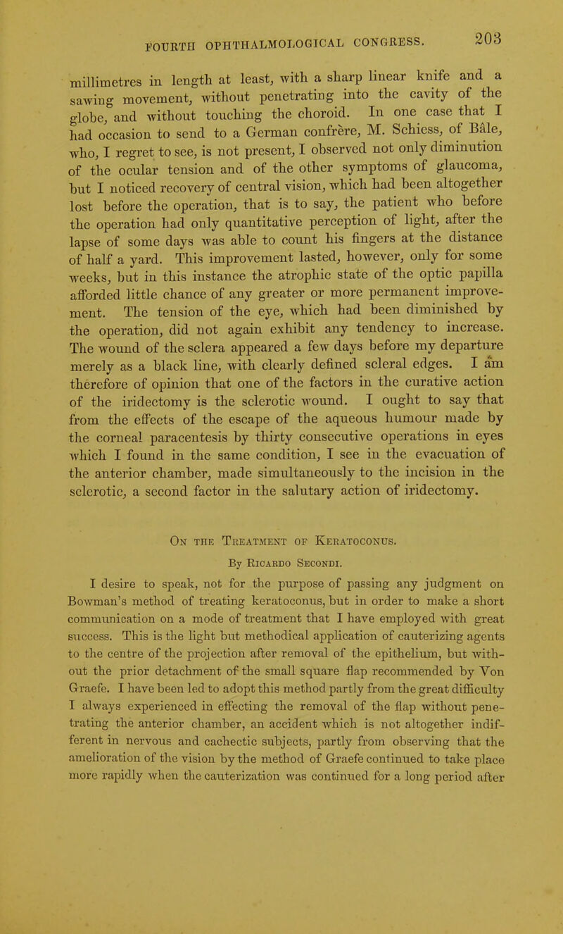 millimetres in length at least, with a sharp linear knife and a sawing movement, without penetrating into the cavity of the globe, and without touching the choroid. In one case that I had occasion to send to a German confrere, M. Schiess, of Bale, who, I regret to see, is not present, I observed not only diminution of the ocular tension and of the other symptoms of glaucoma, but I noticed recovery of central vision, which had been altogether lost before the operation, that is to say, the patient who before the operation had only quantitative perception of light, after the lapse of some days was able to count his fingers at the distance of half a yard. This improvement lasted, however, only for some weeks, but in this instance the atrophic state of the optic papilla afforded little chance of any greater or more permanent improve- ment. The tension of the eye, which had been diminished by the operation, did not again exhibit any tendency to increase. The wound of the sclera appeared a few days before my departure merely as a black line, with clearly defined scleral edges. I am therefore of opinion that one of the factors in the curative action of the iridectomy is the sclerotic wound. I ought to say that from the effects of the escape of the aqueous humour made by the corneal paracentesis by thirty consecutive operations in eyes which I found in the same condition, I see in the evacuation of the anterior chamber, made simultaneously to the incision in the sclerotic, a second factor in the salutary action of iridectomy. On the Treatment of Keratoconus. By Ricardo Secondi. I desire to speak, not for the purpose of passing any judgment on Bowman’s method of treating keratoconus, but in order to make a short communication on a mode of treatment that I have employed with great sxrccess. This is the light but methodical application of cauterizing agents to the centre of the projection after removal of the epithelium, but with- out the prior detachment of the small square flap recommended by Yon Graefe. I have been led to adopt this method partly from the great difficulty I always experienced in effecting the removal of the flap without pene- trating the anterior chamber, an accident which is not altogether indif- ferent in nervous and cachectic subjects, partly from observing that the amelioration of the vision by the method of Graefe continued to take place more rapidly when the cauterization was continued for a long period after