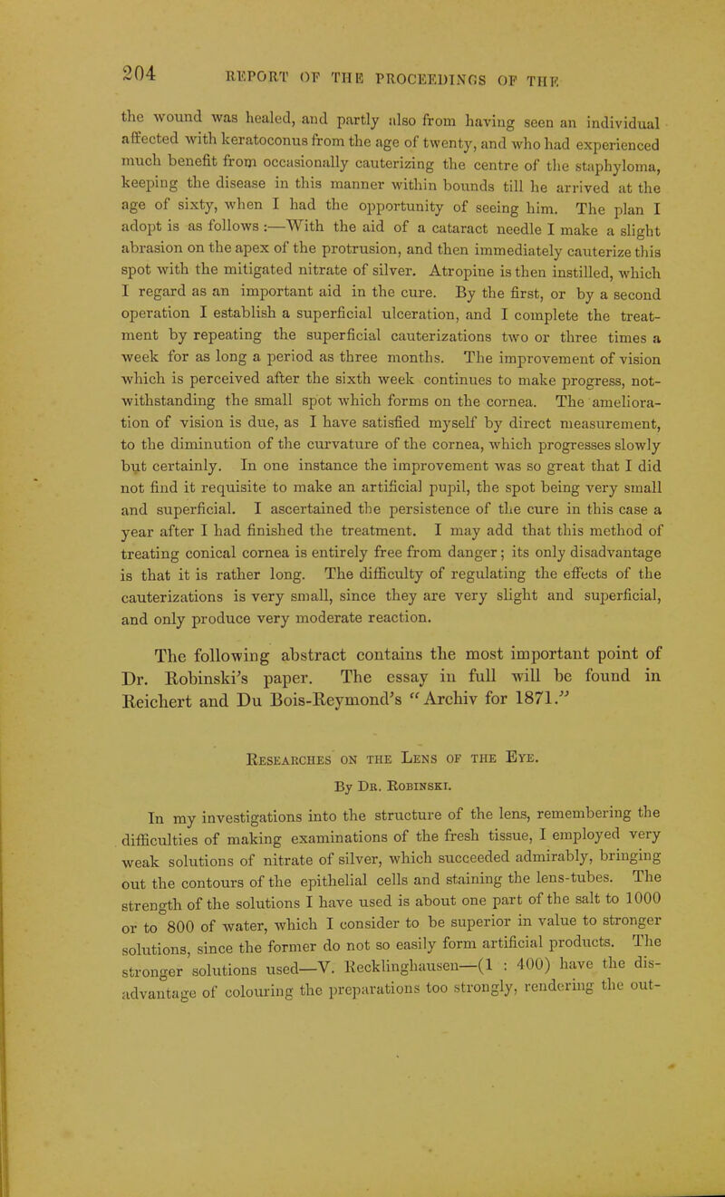 the avound Avas healed, and partly also from having seen an individual affected A\rith Leratoconus from the age of twenty, and who had experienced much benefit from occasionally cauterizing the centre of the staphyloma, keeping the disease in this manner within bounds till he arrived at the age of sixty, when I had the opportunity of seeing him. The plan I adopt is as folloAvs :—With the aid of a cataract needle I make a slight abrasion on the apex of the protrusion, and then immediately cauterize this spot with the mitigated nitrate of silver. Atropine is then instilled, which I regard as an important aid in the cure. By the first, or by a second operation I establish a superficial ulceration, and I complete the treat- ment by repeating the superficial cauterizations tAVO or three times a week for as long a period as three months. The improvement of vision which is perceived after the sixth Aveek continues to make progress, not- Avithstanding the small spot Avhich forms on the cornea. The ameliora- tion of vision is due, as I have satisfied myself by direct measurement, to the diminution of the curvature of the cornea, Avhich progresses sloAvly but certainly. In one instance the improvement Avas so great that I did not find it requisite to make an artificial pupil, the spot being very small and superficial. I ascertained the persistence of the cure in this case a year after I had finished the treatment. I may add that this method of treating conical cornea is entirely free from danger; its only disadvantage is that it is rather long. The difficulty of regulating the effects of the cauterizations is very small, since they are very slight and superficial, and only produce very moderate reaction. The following abstract contains the most important point of Dr. Robinski’s paper. The essay in full will be found in Reichert and Du Bois-Reyinond’s “ Archiv for 1871 Researches on the Lens of the Eye. By Dr. Robinski. In my investigations into the structure of the lens, remembering the difficulties of making examinations of the fresh tissue, I employed very weak solutions of nitrate of silver, which succeeded admirably, biinging out the contours of the epithelial cells and staining the lens-tubes. The strength of the solutions I have used is about one part of the salt to 1000 or to 800 of water, Avhich I consider to be superior m value to stronger solutions, since the former do not so easily form artificial products. The stronger solutions used—V. Recklinghausen—(1 : 400) have the dis- advantage of colouring the preparations too strongly, rendering the out-