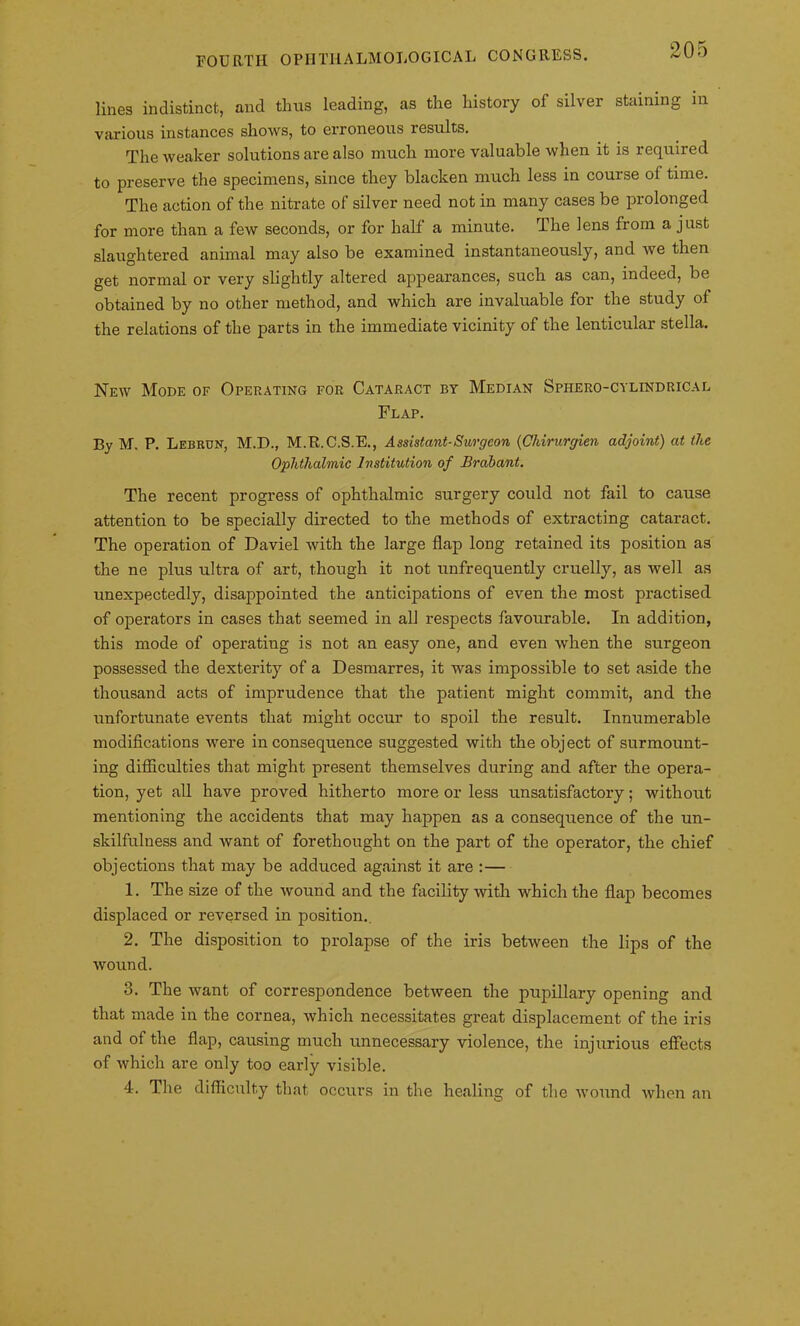 lines indistinct, and thus leading, as the history of silver staining in various instances shows, to erroneous results. The weaker solutions are also much more valuable when it is required to preserve the specimens, since they blacken much less in course of time. The action of the nitrate of silver need not in many cases be prolonged for more than a few seconds, or for half a minute. The lens from a just slaughtered animal may also be examined instantaneously, and we then get normal or very slightly altered appearances, such as can, indeed, be obtained by no other method, and which are invaluable for the study of the relations of the parts in the immediate vicinity of the lenticular stella. New Mode of Operating for Cataract by Median Sphero-cylindrical Flap. By M. P. Lebron, M.D., M.R.C.S.E., Assistant-Surgeon (Chirurgien adjoint) at (he Ophthalmic Institution of Brabant. The recent progress of ophthalmic surgery could not fail to cause attention to be specially directed to the methods of extracting cataract. The operation of Daviel with the large flap long retained its position as the ne plus ultra of art, though it not unfrequently cruelly, as well as unexpectedly, disappointed the anticipations of even the most practised of operators in cases that seemed in all respects favourable. In addition, this mode of operating is not an easy one, and even when the surgeon possessed the dexterity of a Desmarres, it was impossible to set aside the thousand acts of imprudence that the patient might commit, and the unfortunate events that might occur to spoil the result. Innumerable modifications were inconsequence suggested with the object of surmount- ing difficulties that might present themselves during and after the opera- tion, yet all have proved hitherto more or less unsatisfactory; without mentioning the accidents that may happen as a consequence of the un- skilfulness and want of forethought on the part of the operator, the chief objections that may be adduced against it are :— 1. The size of the wound and the facility with which the flap becomes displaced or reversed in position.. 2. The disposition to prolapse of the iris between the lips of the wound. 3. The want of correspondence between the pupillary opening and that made in the cornea, which necessitates great displacement of the iris and of the flap, causing much unnecessary violence, the injurious effects of which are only too early visible. 4. The difficulty that occurs in the healing of the wound when an