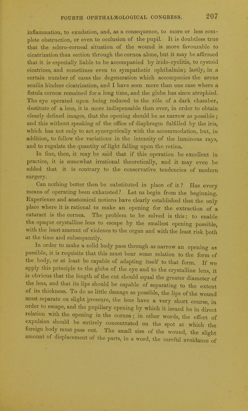 inflammation, to exudation, and, as a consequence, to more or less com- plete obstruction, or even to occlusion of the pupil. It is doubtless true that the sclero-corneal situation of the wound is more favourable to cicatrization than section through the cornea alone, but it may be affirmed that it is especially liable to be accompanied by irido-cyclitis, to cystoid cicatrices, and sometimes even to sympathetic ophthalmia; lastly, in a certain number of cases the degeneration which accompanies the arcus senilis hinders cicatrization, and I have seen more than one case where a fistula corneas remained for a long time, and the globe has since atrophied. The eye operated upon being reduced to the rule of a dark chamber, destitute of a lens, it is more indispensable than ever, in order to obtain clearly defined images, that the opening should be as narrow as possible ; and this without speaking of the office of diaphragm fulfilled by the iris, which has not only to act synergetically with the accommodation, but, in addition, to follow the variations in the intensity of the luminous rays, and to regulate the quantity of light falling upon the retina. In fine, then, it may be said that if this operation be excellent in practice, it is somewhat irrational theoretically, and it may even be added that it is contrary to the conservative tendencies of modern surgery. Can nothing better then be substituted in place of it ? Has every means of operating been exhausted? Let us begin from the beginning. Experience and anatomical notions have clearly established that the only place where it is rational to make an opening for the extraction of a cataract is the cornea. The problem to be solved is this: to enable the opaque crystalline lens to escape by the smallest opening possible, with the least amount of violence to the organ and with the least risk both at the time and subsequently. In order to make a solid body pass through as narrow an opening as possible, it is requisite that this must bear some relation to the form of the body, or at least be capable of adapting itself to that form. If we apply this principle to the globe of the eye and to the crystalline lens, it is obvious that the length ol the cut should equal the greater diameter of the lens, and that its lips should be capable of separating to the extent of its thickness. To do as little damage as possible, the lips of the wound must separate on slight pressure, the lens have a very short course, in order to escape, and the pupillary opening by which it issued be in direct relation with the opening in the cornea; in other words, the effort of expulsion should be entirely concentrated on the spot at which the foreign body must pass out. The small size of the wound, the slight amount of displacement of the parts, in a word, the careful avoidance of