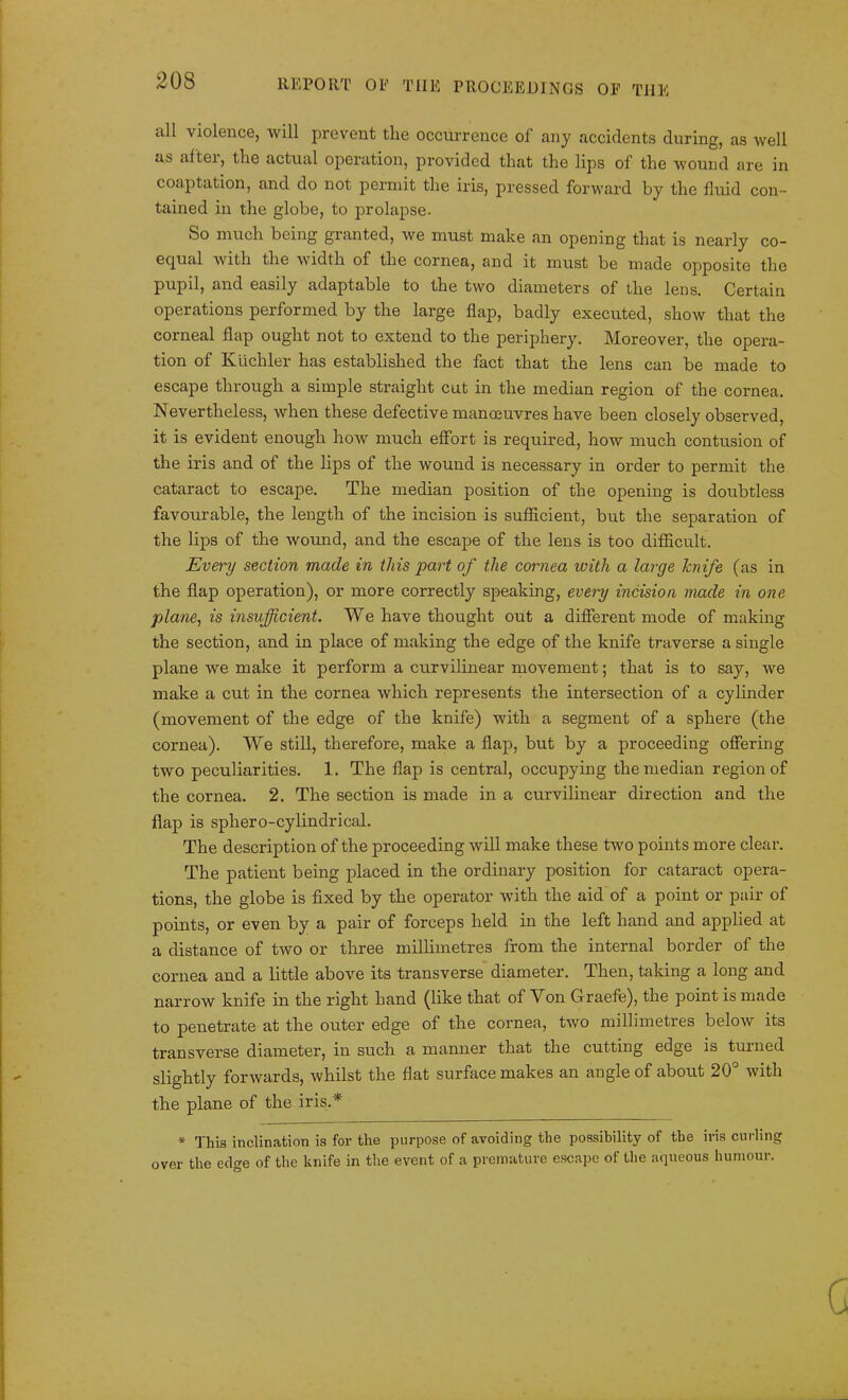 all violence, will prevent tlie occurrence of any accidents during, as well as aftei, the actual operation, provided that the lips of the wound are in coaptation, and do not permit the iris, pressed forward by the fluid con- tained in the globe, to prolapse. So much being gi anted, we must make an opening that is nearly co- equal with the width of the cornea, and it must be made opposite the pupil, and easily adaptable to the two diameters of the lens. Certain operations performed by the large flap, badly executed, show that the corneal flap ought not to extend to the periphery. Moreover, the opera- tion of Kiichler has established the fact that the lens can be made to escape through a simple straight cut in the median region of the cornea. Nevertheless, when these defective manoeuvres have been closely observed, it is evident enough how much effort is required, how much contusion of the iris and of the lips of the wound is necessary in order to permit the cataract to escape. The median position of the opening is doubtless favourable, the length of the incision is sufficient, but the separation of the lips of the wound, and the escape of the lens is too difficult. Every section made in this part of the cornea with a large knife (as in the flap operation), or more correctly speaking, every incision made in one plane, is insufficient. We have thought out a different mode of making the section, and in place of making the edge of the knife traverse a single plane we make it perform a curvilinear movement; that is to say, we make a cut in the cornea which represents the intersection of a cylinder (movement of the edge of the knife) with a segment of a sphere (the cornea). We still, therefore, make a flap, but by a proceeding offering two peculiarities. 1. The flap is central, occupying the median region of the cornea. 2. The section is made in a curvilinear direction and the flap is sphero-cylindrical. The description of the proceeding will make these two points more clear. The patient being placed in the ordinary position for cataract opera- tions, the globe is fixed by the operator with the aid of a point or pair of points, or even by a pair of forceps held in the left hand and applied at a distance of two or three millimetres from the internal border of the cornea and a little above its transverse diameter. Then, taking a long and narrow knife in the right hand (like that of Von Graefe), the point is made to penetrate at the outer edge of the cornea, two millimetres below its transverse diameter, in such a manner that the cutting edge is turned slightly forwards, whilst the flat surface makes an angle of about 20° with the plane of the iris.* * This inclination is for the purpose of avoiding the possibility of the iris curling over the edge of the knife in the event of a premature escape of the aqueous humour.
