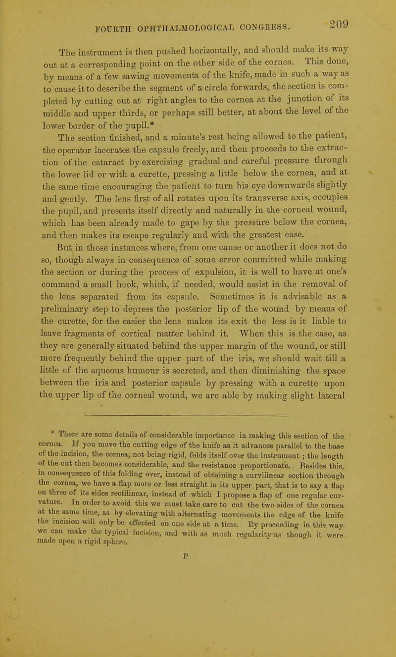 The instrument is then pushed horizontally, and should make its way out at a corresponding point on the other side of the cornea. This done, by means of a few sawing movements of the knife, made in such a way as to cause it to describe the segment of a circle forwards, the section is com- pleted by cutting out at right angles to the cornea at the junction of its middle and upper thirds, or perhaps still better, at about the level of the lower border of the pupil.* The section finished, and a minute’s rest being allowed to the patient, the operator lacerates the capsule freely, and then proceeds to the extrac- tion of the cataract by exercising gradual and careful pressure through the lower lid or with a curette, pressing a little below the cornea, and at the same time encouraging the patient to turn his eye downwards slightly and gently. The lens first of all rotates upon its transverse axis, occupies the pupil, and presents itself directly and naturally in the corneal wound, which has been already made to gape by the pressure below the cornea, and then makes its escape regularly and with the greatest ease. But in those instances where, from one cause or another it does not do so, though always in consequence of some error committed while making the section or during the process of expulsion, it is well to have at one’s command a small hook, which, if needed, would assist in the removal of the lens separated from its capsule. Sometimes it is advisable as a preliminary step to depress the posterior lip of the wound by means of the curette, for the easier the lens makes its exit the less is it liable to leave fragments of cortical matter behind it. When this is the case, as they are generally situated behind the upper margin of the wound, or still more frequently behind the ripper part of the iris, we should wait till a little of the aqueous humour is secreted, and then diminishing the space between the iris and posterior capsule by pressing with a curette upon the upper lip of the corneal wound, we are able by making slight lateral There are some details of considerable importance in making this section of the cornea. If you move the cutting edge of the knife as it advances parallel to the base of the incision, the cornea, not being rigid, folds itself over the instrument ; the length of the cut then becomes considerable, and the resistance proportionate. Besides this, in consequence of this folding over, instead of obtaining a curvilinear section through the cornea, we have a flap more or less straight in its upper part, that is to say a flap on three of its sides rectilinear, instead of which I propose a flap of one regular cur- vature. In order to avoid this we must take care to cut the two sides of the cornea at the same time, as by elevating with alternating movements the edge of the knife the incision will only bo effected on one side at a time. By proceeding in this way we can make the typical incision, and with as much regularity as though it were made upon a rigid sphere. P