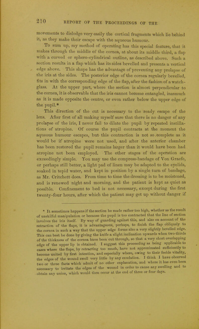 movements to dislodge very easily the cortical fragments which lie behind it, as they make their escape with the aqueous humour. 1° sum 11 P> my method of operating has this special feature, that it makes through the middle of the cornea, at about its middle third, a flap with a curved or sphero-cylindrical outline, as described above. Such a section results in a flap which has its sides bevelled and presents a vertical edge above. This shape has the advantage of preventing any prolapse of the iris at the sides. The posterior edge of the cornea regularly bevelled, fits in with the corresponding edge of the flap, after the fashion of a watch- glass. At the upper part, where the section is almost perpendicular to the cornea, it is observable that the iris cannot become entangled, inasmuch as it is made opposite the centre, or even rather below the upper edge of the pupil.* This direction of the cut is necessary to the ready escape of the lens. After first of all making myself sure that there is no danger of any prolapse of the iris, I never fail to dilate the pupil by repeated instilla- tions of atropine. Of course the pupil contracts at the moment the aqueous humour escapes, but this contraction is not so complete as it would be if atropine were not used, and after the anterior chamber has been restored the pupil remains larger than it would have been had atropine not been employed. The other stages of the operation are exceedingly simple. You may use the compress-bandage of Yon Graefe, or perhaps still better, a light pad of linen may be adapted to the eyelids, soaked in tepid water, and kept in position by a single turn of bandage, as Mr. Critchett does. From time to time the dressing is to be moistened, and is renewed night and morning, and the patient is kept as quiet as possible. Confinement to bed is not necessary, except during the first twenty-four hours, after which the patient may get up without danger if * It sometimes happens if the section be made rather too high, whether as the result of unskilful manipulation or because the pupil is too contracted that the line of section involves the iris itself. By way of guarding against this, and also on account of the retraction of the flaps, it is advantageous, perhaps, to finish the flap obliquely to the cornea in such a way that the upper edge forms also a very slightly bevelled edge. This can best be done by giving the knife a slight inclination upwards when two-thirds of the thickness of the cornea have been cut through, so that a very short overlapping edge of the upper lip is obtained. I suggest this proceeding as being applicable to cases where the flaps, by retracting too much, have not approximated sufficiently to become united by first intention, and especially where, owing to their feeble vitality, the edges of the wound swell very little by any exudation. I think I have observed two or°three facts which admit of no other explanation, and where it lias even been necessary to irritate the edges of the wound in order to cause any swelling and to obtain any union, which would then occur at the end of three or four days.