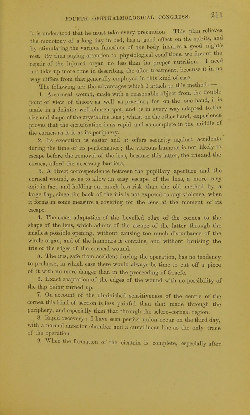 it is understood that lie must take every precaution. This plan relieves the monotony of a long day in bed, has a good effect on the spirits, and by stimulating the various functions of the body insures a good night s rest. By thus paying attention to physiological conditions, we favour the repair of the injured organ no less than its proper nutrition. I need uot take up more time in describing the after-treatment, because it in no way differs from that generally employed in this kind ot case. The following are the advantages which I attach to this method . 1. A-corneal wound, made with a reasonable object from the double point of view of theory as well as practice; for on the one hand, it is made in a definite well-chosen spot, and is in every way adapted to the size and shape of the crystalline lens • whilst on the other hand, experience proves that the cicatrization is as rapid and as complete in the middle of the cornea as it is at its periphery. 2. Its execution is easier and it offers security against accidents during the time of its performance; the vitreous humour is not likely to escape before the removal of the lens, because this latter, the iris and the cornea, afford the necessary barriers. 3. A direct correspondence between the pupillary aperture and the corneal wound, so as to allow an easy escape of the lens, a more easy exit in fact, and holding out much less risk than the old method by a large flap, since the back of the iris is not exposed to any violence, when it forms in some measure a covering for the lens at the moment of its escape. 4. The exact adaptation of the bevelled edge of the cornea to the shape of the lens, which admits of the escape of the latter through the smallest possible opening, without causing too much disturbance of the whole organ, and of the humours it contains, and without bruising the iris or the edges of the corneal wound. 5. The iris, safe from accident during the operation, has no tendency to prolapse, in which case there would always be time to cut off a piece of it with no more danger than in the proceeding of Graefe. 6. Exact coaptation of the edges of the wound with no possibility of the flap being turned up. 7. On account of the diminished sensitiveness of the centre of the cornea this kind of section is less painful than that made through the periphery, and especially than that through the sclefo-corneal region. b. Rapid recovery : I have seen perfect union occur on the third day, with a normal anterior chamber and a curvilinear line as the only trace of the operation. 9. When the formation ol the cicatrix is complete, especially after