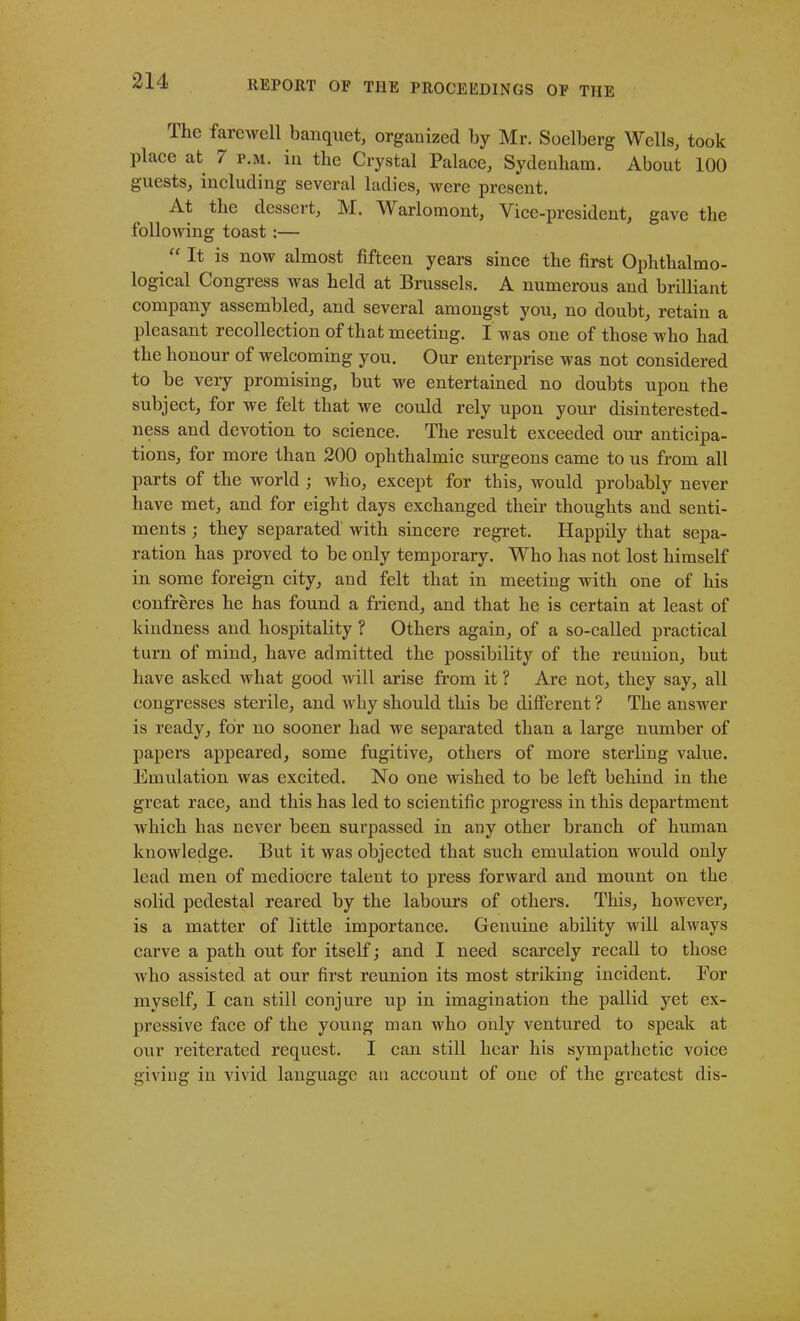The farewell banquet, organized by Mr. Soelberg Wells, took place at / p.m. in the Crystal Palace, Sydenham. About 100 guests, including several ladies, were present. At the dessert, M. Warlomont, Vice-president, gave the following toast ;— “ It is now almost fifteen years since the first Ophthalmo- logical Congress was held at Brussels. A numerous and brilliant company assembled, and several amongst you, no doubt, retain a pleasant recollection of that meeting. I was one of those who had the honour of welcoming you. Our enterprise was not considered to be very promising, but we entertained no doubts upon the subject, for we felt that we could rely upon your disinterested- ness and devotion to science. The result exceeded our anticipa- tions, for more than 200 ophthalmic surgeons came to us from all parts of the world ; who, except for this, would probably never have met, and for eight days exchanged their thoughts and senti- ments ; they separated with sincere regret. Happily that sepa- ration has proved to be only temporary. Who has not lost himself in some foreign city, and felt that in meeting with one of his confreres he has found a friend, and that he is certain at least of kindness and hospitality ? Others again, of a so-called practical turn of mind, have admitted the possibility of the reunion, but have asked what good will arise from it ? Are not, they say, all congresses sterile, and why should this be different ? The answer is ready, for no sooner had we separated than a large number of papers appeared, some fugitive, others of more sterling value. Emulation was excited. No one wished to be left behind in the great race, and this has led to scientific progress in this department which has never been surpassed in any other branch of human knowledge. But it was objected that such emulation would only lead men of mediocre talent to press forward and mount on the solid pedestal reared by the labours of others. This, however, is a matter of little importance. Genuine ability will always carve a path out for itself; and I need scarcely recall to those who assisted at our first reunion its most striking incident. For myself, I can still conjure up in imagination the pallid yet ex- pressive face of the young man w'ho only ventured to speak at our reiterated request. I can still hear his sympathetic voice giving in vivid language an account of one of the greatest dis-