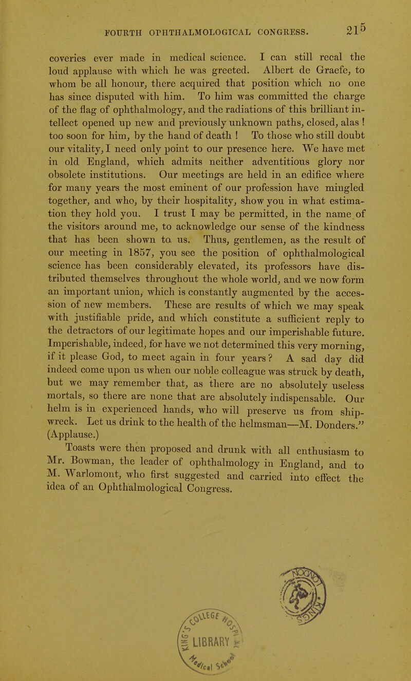 coveries ever made in medical science. I can still recal the loud applause with which he was greeted. Albert de Graefe, to whom be all honour, there acquired that position which no one has since disputed with him. To him was committed the charge of the flag of ophthalmology, and the radiations of this brilliant in- tellect opened up new and previously unknown paths, closed, alas ! too soon for him, by the hand of death ! To those who still doubt our vitality, I need only point to our presence here. We have met in old England, which admits neither adventitious glory nor obsolete institutions. Our meetings are held in an edifice where for many years the most eminent of our profession have mingled together, and who, by their hospitality, show you in what estima- tion they hold you. I trust I may be permitted, in the name of the visitors around me, to acknowledge our sense of the kindness that has been shown ta us. Thus, gentlemen, as the result of our meeting in 1857, you see the position of ophthalmological science has been considerably elevated, its professors have dis- tributed themselves throughout the whole world, and we now form an important union, which is constantly augmented by the acces- sion of new members. These are results of which we may speak with justifiable pride, and which constitute a sufficient reply to the detractors of our legitimate hopes and our imperishable future. Imperishable, indeed, for have we not determined this very morning, if it please God, to meet again in four years ? A sad day did indeed come upon us when our noble colleague was struck by death, but we may remember that, as there are no absolutely useless mortals, so there are none that are absolutely indispensable. Our helm is in experienced hands, who will preserve us from ship- wreck. Let us drink to the health of the helmsman—M. Donders.” (Applause.) Toasts were then proposed and drunk with all enthusiasm to Mr. Bowman, the leader of ophthalmology in England, and to M. Warlomont, who first suggested and carried into effect the idea of an Ophthalmological Congress.