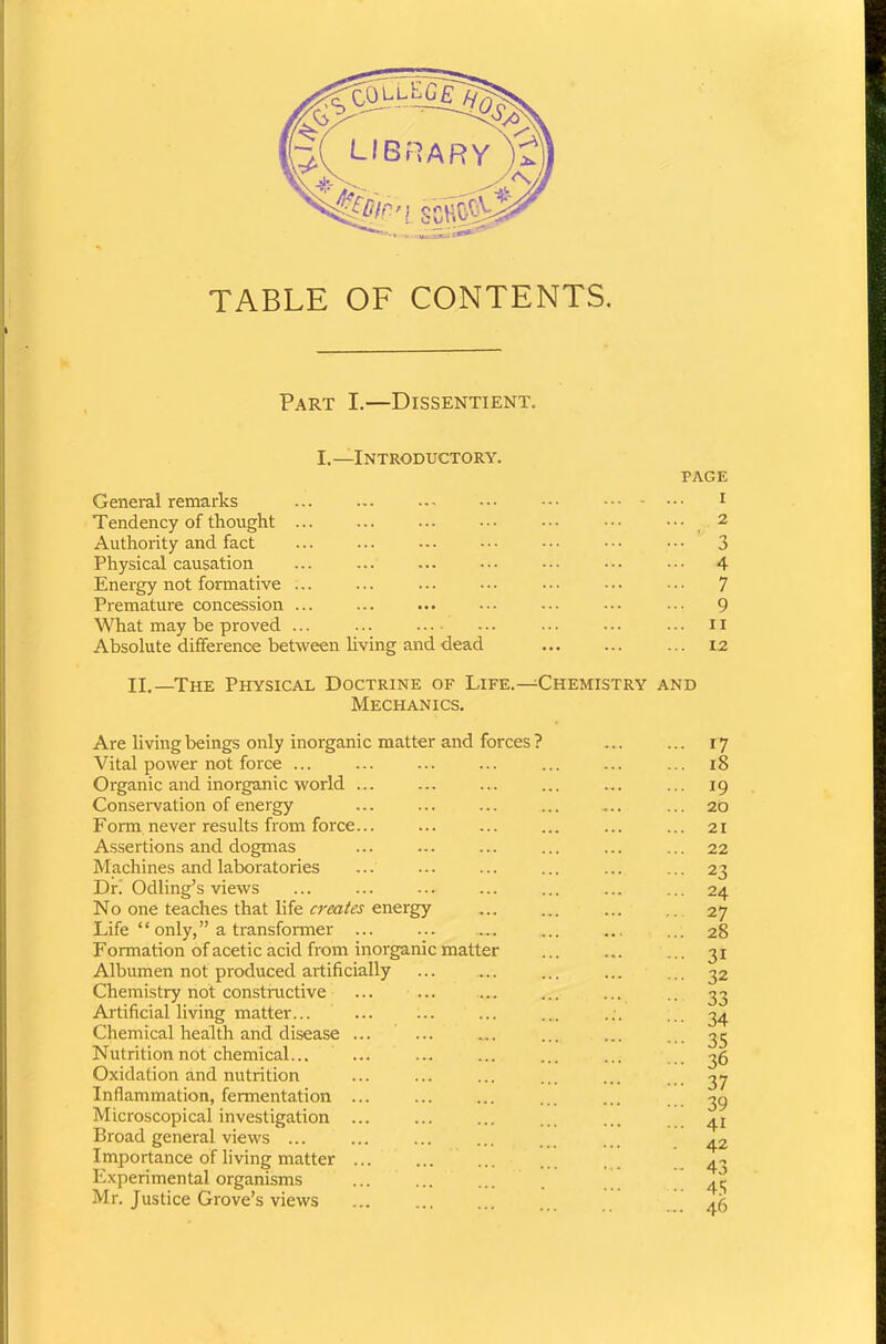 TABLE OF CONTENTS. Part I.—Dissentient. I.—Introductory. page General remarks 1 Tendency of thought ... ... ... ••• ••• ••• ••• _ 2 Authority and fact ... ... ... ••• ••• ••• ••• 3 Physical causation ... ••• 4 Energy not formative ... ... ... ••• ••• ••• • •• 7 Premature concession ... ... ... ... ... ••• 9 What may be proved ... ... ... ... ... ... ... n Absolute difference between living and dead 12 II.—The Physical Doctrine of Life.—Chemistry and Mechanics. Are living beings only inorganic matter and forces ? Vital power not force ... Organic and inorganic world ... Conservation of energy Form never results from force... Assertions and dogmas Machines and laboratories Dr.' Odling’s views No one teaches that life creates energy Life “ only,” a transformer ... Formation of acetic acid from inorganic matter Albumen not produced artificially Chemistry not constructive ... ... Artificial living matter... Chemical health and disease ... Nutrition not chemical... ... Oxidation and nutrition Inflammation, fermentation ... Microscopical investigation ... Broad general views ... Importance of living matter ... Experimental organisms Mr. Justice Grove’s views 17 iS 19 20 21 22 23 24 2 7 28 31 32 33 34 35 36 37 39 41 42 43 45 46