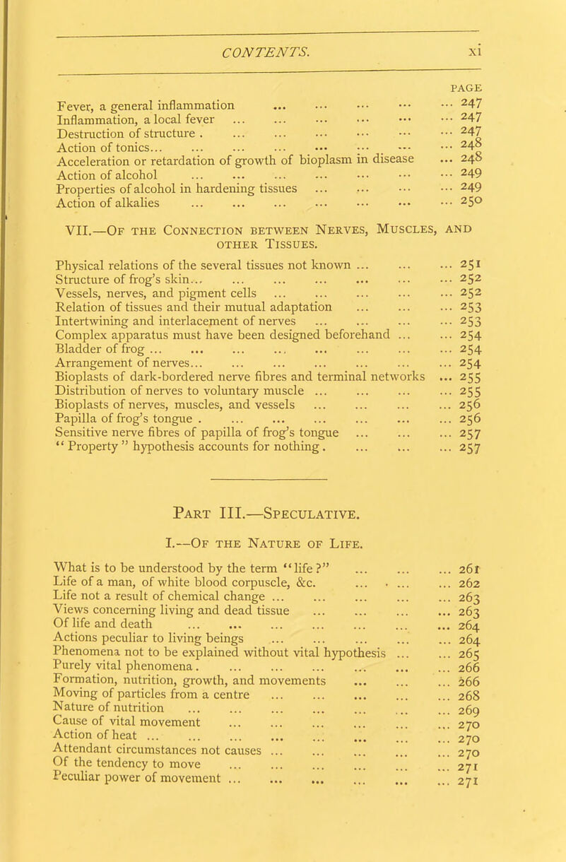 PAGE Fever, a general inflammation 247 Inflammation, a local fever 247 Destruction of structure . ... ... ••• ••• ••• ••• 247 Action of tonics — 24° Acceleration or retardation of growth of bioplasm in disease ... 240 Action of alcohol ... ... ... ... ••• ••• 249 Properties of alcohol in hardening tissues ... ... ••• 249 Action of alkalies ... ... ... ... ••• ••• ••• 25° VII.—Of the Connection between Nerves, Muscles, and other Tissues. Physical relations of the several tissues not known ... 251 Structure of frog’s skin... ... ... ... ... ... ••• 252 Vessels, nerves, and pigment cells ... ... ... ... ... 252 Relation of tissues and their mutual adaptation ... ... ... 253 Intertwining and interlacement of nerves ... ... ... ...253 Complex apparatus must have been designed beforehand ... ... 254 Bladder of frog ... ... ... ... ... ... ... ... 254 Arrangement of nerves... ... ... ... ... ... ... 254 Bioplasts of dark-bordered nerve fibres and terminal networks ... 255 Distribution of nerves to voluntary muscle ... ... ... ... 255 Bioplasts of nerves, muscles, and vessels ... ... ... ... 256 Papilla of frog’s tongue . ... ... ... ... ... ... 256 Sensitive nerve fibres of papilla of frog’s tongue ... ... ... 257 “ Property ” hypothesis accounts for nothing. ... 257 Part III.—Speculative. I.—Of the Nature of Life. What is to be understood by the term “life?” ... 261 Life of a man, of white blood corpuscle, &c. ... . ... ... 262 Life not a result of chemical change ... ... ... ... ... 263 Views concerning living and dead tissue ... ... ... ... 263 Of life and death 264 Actions peculiar to living beings ... ... ... ... ... 264 Phenomena not to be explained without vital hypothesis ... ... 265 Purely vital phenomena 266 Formation, nutrition, growth, and movements ... ... ... 266 Moving of particles from a centre ... ... ... ... ... 268 Nature of nutrition 269 Cause of vital movement ... ... ... ... ... ... 270 Action of heat '.270 Attendant circumstances not causes ... ... ... ... ... 270 Of the tendency to move ... ... ... ... ... ... 271 Peculiar power of movement 271