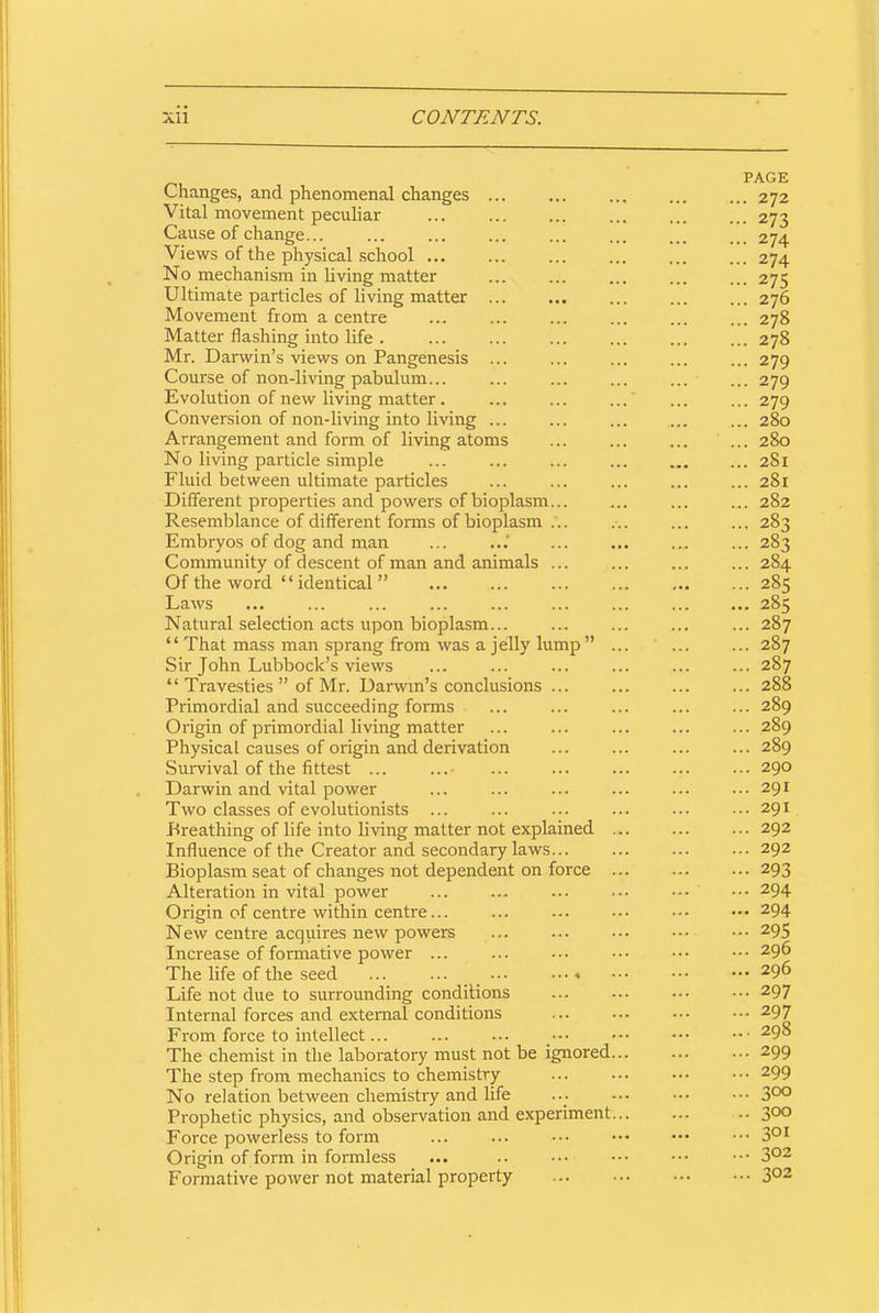 Changes, and phenomenal changes ... Vital movement peculiar Cause of change... Views of the physical school ... No mechanism in living matter Ultimate particles of living matter Movement from a centre Matter flashing into life . Mr. Darwin’s views on Pangenesis ... Course of non-living pabulum... Evolution of new living matter . Conversion of non-living into living ... Arrangement and form of living atoms No living particle simple Fluid between ultimate particles Different properties and powers of bioplasm... Resemblance of different forms of bioplasm ... Embryos of dog and man Community of descent of man and animals ... Of the word “ identical ” Laws Natural selection acts upon bioplasm... “ That mass man sprang from was a jelly lump ” Sir John Lubbock’s views “Travesties” of Mr. Darwin’s conclusions ... Primordial and succeeding forms Origin of primordial living matter Physical causes of origin and derivation Survival of the fittest ... Darwin and vital power Two classes of evolutionists ... Breathing of life into living matter not explained Influence of the Creator and secondary laws... Bioplasm seat of changes not dependent on force Alteration in vital power Origin of centre within centre... New centre acquires new powers Increase of formative power ... The life of the seed ... ... • •• • Life not due to surrounding conditions Internal forces and external conditions From force to intellect... The chemist in the laboratory must not be ignored The step from mechanics to chemistry No relation between chemistry and life Prophetic physics, and observation and experiment Force powerless to form Origin of form in formless Formative power not material property PAGE ... 272 - 273 ... 274 ... 274 ... 275 ... 276 ... 278 ... 278 - 279 - 279 ... 279 ... 280 ... 280 ... 281 ... 281 ... 282 ... 283 ... 285 ... 285 ... 287 ... 287 ... 287 ... 288 ... 289 ... 289 ... 289 ... 290 ... 291 ... 291 ... 292 ... 292 ... 293 ... 294 ... 294 ... 295 ... 296 ... 296 ... 297 ... 297 ... 298 ... 299 ... 299 ... 300 .. 300 ... 301 ... 302 ... 302