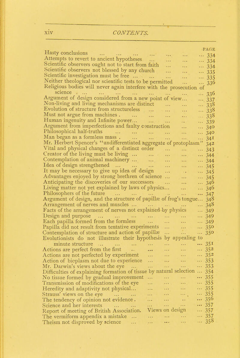 Hasty conclusions Attempts to revert to ancient hypotheses Scientific observers ought not to start from faith Scientific observers not blessed by any church Scientific investigation must be free ... Neither theological nor scientific tests to be permitted Religious bodies will never again interfere with the prosecution of science . ... Argument of design considered from a new point of view... Non-living and living mechanisms are distinct Evolution of structure from structureless Must not argue from machines . Human ingenuity and Infinite power... Argument from imperfections and faulty construction Philosophical half-truths Man began as a formless mass . Mr. Herbert Spencer’s “undifferentiated aggregate of protoplasm” Vital and physical changes of a distinct order Creator of the living must be living ... Contemplation of animal machinery ... Idea of design strengthened ... It may be necessary to give up idea of design Advantages enjoyed by strong brethren of science ... Anticipating the discoveries of our successors Living matter not yet explained by laws of physics... Philosophers of the future ... ... ... .. Argument of design, and the structure of papilla; of frog’s tongue... Arrangement of nerves and muscles ... Facts of the arrangement of nerves not explained by physics Design and purpose Each papilla formed from the formless Papilla did not result from tentative experiments ... Contemplation of structure and action of papillae ... Evolutionists do not illustrate their hypothesis by appealing to minute structure ... ... ... ••• ••• Actions are perfect from the first Actions are not perfected by experiment Action of bioplasm not due to experience ... Mr. Darwin’s views about the eye Difficulties of explaining formation of tissue by natural selection ... No tissue formed by gradual improvement ... ••• Transmission of modifications of the eye Heredity and adaptivity not physical... Strauss’ views on the eye The tendency of opinion not evidence . ... ••• .Science and her interests Report of meeting of British Association The vermiform appendix a mistake ... Theism not disproved by science PAGE • 334 • 334 • 334 • 335 • 335 336 Views on design 336 337 338 338 338 339 340 340 341 342 343 344 344 345 345 345 346 346 347 348 348 349 349 349 350 350 351 352 352 353 353 354 355 355 355 355 356 357 357 357 358