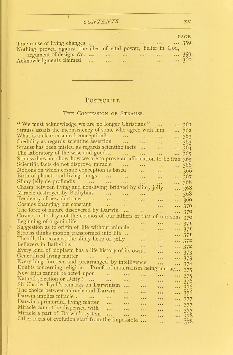 PAGE True cause of living changes ... ... ... ... 359 Nothing proved against the idea of vital power, belief in God, argument of design, &c. ... ... ... ... ... ... 359 Acknowledgments claimed 360 Postscript. The Confession of Strauss. “We must acknowledge we are no longer Christians ” Strauss assails the inconsistency of some who agree with him What is a clear cosmical conception?... Credulity as regards scientific assertion Strauss has been misled as regards scientific facts ... The laboratory of the wise and good... Strauss does not show how we are to prove an affirmation to be true Scientific facts do not disprove miracle Notions on which cosmic conception is based Birth of planets and living things Slimy jelly de profundis Chasm between living and non-living bridged by slimy jelly Miracle destroyed by Bathybius Tendency of new doctrines Cosmos changing but constant The force of nature discovered by Darwin ... Cosmos of to-day not the cosmos of our fathers or that of our sons Beginning of organic life Suggestion as to origin of life without miracle Strauss thinks motion transformed into life ... The all, the cosmos, the slimy heap of jelly Believers in Bathybius Every kind of bioplasm has a life history of its pwn . Generalized living matter Everything foreseen and prearranged by intelligence Doubts concerning religion. Proofs of materialism being untrue... New faith cannot be acted upon Natural selection or Deity ? ... Sir Charles Lyell’s remarks on Darwinism ... The choice between miracle and Darwin Darwin implies miracle . Darwin’s primordial living matter Miracle cannot be dispensed with Miracle a part of Darwin’s system ... Other ideas of evolution start from the impossible 361 362 363 363 364 365 365 366 366 367 368 368 368 369 370 370 370 371 371 371 372 372 373 373 374 375 375 376 376 376 377 377 377 378 378