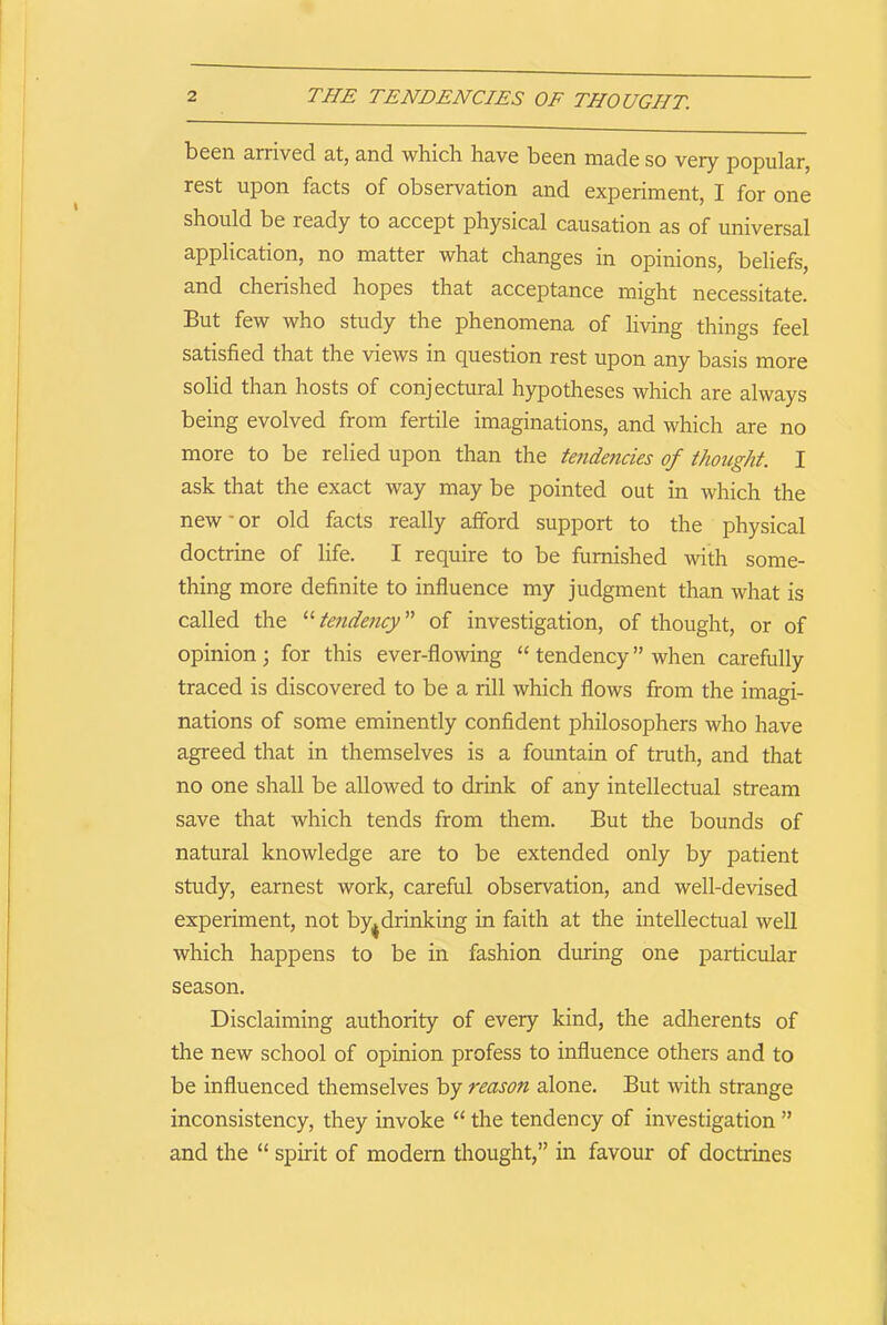 been arrived at, and which have been made so very popular, rest upon facts of observation and experiment, I for one should be ready to accept physical causation as of universal application, no matter what changes in opinions, beliefs, and cherished hopes that acceptance might necessitate. But few who study the phenomena of living things feel satisfied that the views in question rest upon any basis more solid than hosts of conjectural hypotheses which are always being evolved from fertile imaginations, and which are no more to be relied upon than the tendencies of thought. I ask that the exact way may be pointed out in which the new' or old facts really afford support to the physical doctrine of life. I require to be furnished with some- thing more definite to influence my judgment than what is called the “ tendency ” of investigation, of thought, or of opinion; for this ever-flowing “ tendency” when carefully traced is discovered to be a rill which flows from the imagi- nations of some eminently confident philosophers who have agreed that in themselves is a fountain of truth, and that no one shall be allowed to drink of any intellectual stream save that which tends from them. But the bounds of natural knowledge are to be extended only by patient study, earnest work, careful observation, and well-devised experiment, not by^ drinking in faith at the intellectual well which happens to be in fashion during one particular season. Disclaiming authority of every kind, the adherents of the new school of opinion profess to influence others and to be influenced themselves by reason alone. But with strange inconsistency, they invoke “ the tendency of investigation ” and the “ spirit of modem thought,” in favour of doctrines