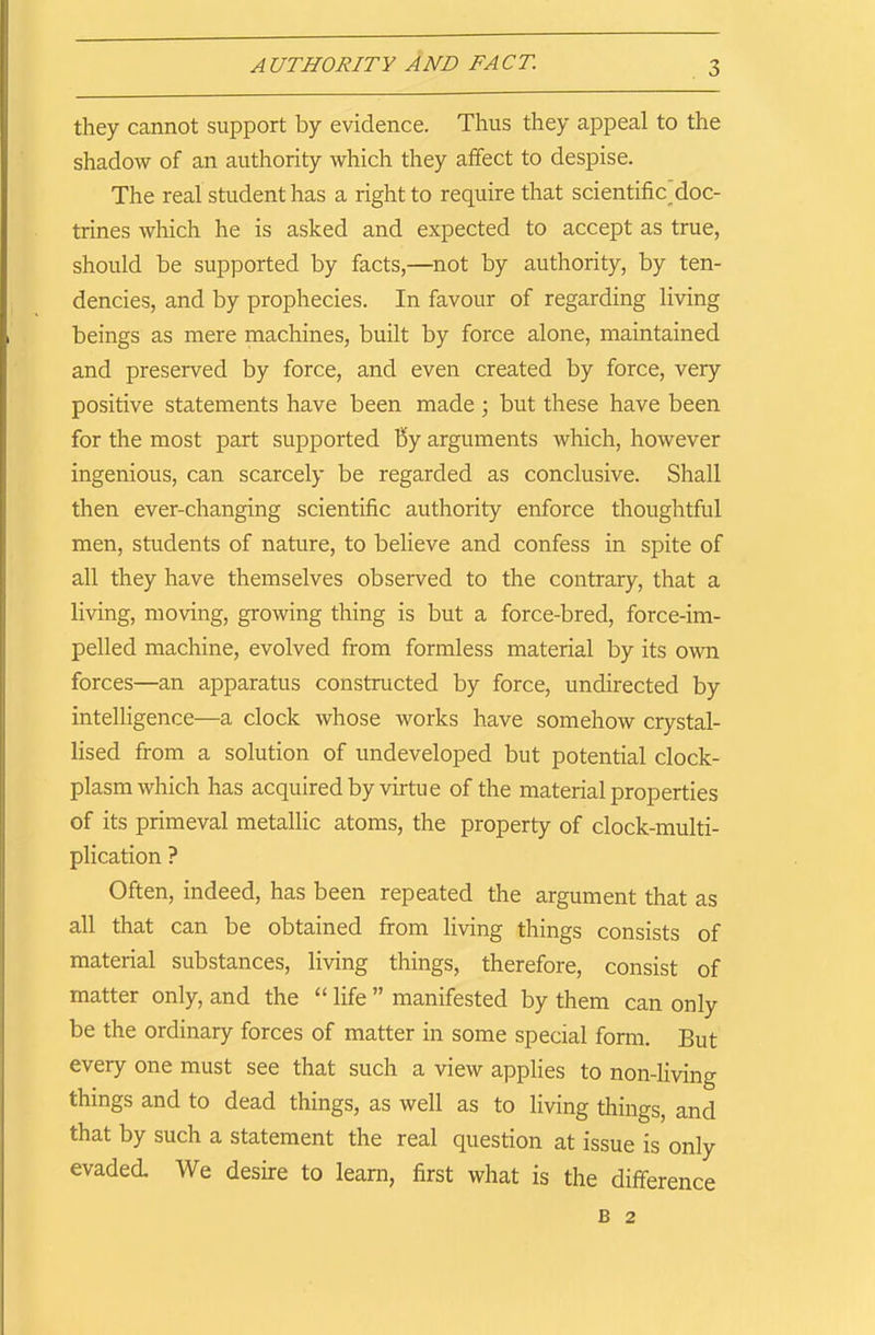 they cannot support by evidence. Thus they appeal to the shadow of an authority which they affect to despise. The real student has a right to require that scientificdoc- trines which he is asked and expected to accept as true, should be supported by facts,—not by authority, by ten- dencies, and by prophecies. In favour of regarding living beings as mere machines, built by force alone, maintained and preserved by force, and even created by force, very positive statements have been made ; but these have been for the most part supported by arguments which, however ingenious, can scarcely be regarded as conclusive. Shall then ever-changing scientific authority enforce thoughtful men, students of nature, to believe and confess in spite of all they have themselves observed to the contrary, that a living, moving, growing thing is but a force-bred, force-im- pelled machine, evolved from formless material by its own forces—an apparatus constructed by force, undirected by intelligence—a clock whose works have somehow crystal- lised from a solution of undeveloped but potential clock- plasm which has acquired by virtue of the material properties of its primeval metallic atoms, the property of clock-multi- plication ? Often, indeed, has been repeated the argument that as all that can be obtained from living things consists of material substances, living things, therefore, consist of matter only, and the “ life ” manifested by them can only be the ordinary forces of matter in some special form. But every one must see that such a view applies to non-living things and to dead things, as well as to living things, and that by such a statement the real question at issue is only evaded. We desire to learn, first what is the difference B 2