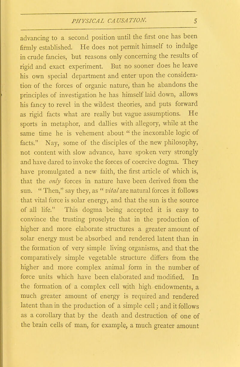 advancing to a second position until the first one has been firmly established. He does not permit himself to indulge in crude fancies, but reasons only concerning the results of rigid and exact experiment. But no sooner does he leave his own special department and enter upon the considera- tion of the forces of organic nature, than he abandons the principles of investigation he has himself laid down, allows his fancy to revel in the wildest theories, and puts forward as rigid facts what are really but vague assumptions. He sports in metaphor, and dallies with allegory, while at the same time he is vehement about “ the inexorable logic of facts.” Nay, some of the disciples of the new philosophy, not content with slow advance, have spoken very strongly and have dared to invoke the forces of coercive dogma. They have promulgated a new faith, the first article of which is, that the only forces in nature have been derived from the sun. “ Then,” say they, as “ vital are natural forces it follows that vital force is solar energy, and that the sun is the source of all life.” This dogma being accepted it is easy to convince the trusting proselyte that in the production of higher and more elaborate structures a greater amount of solar energy must be absorbed and rendered latent than in the formation of very simple living organisms, and that the comparatively simple vegetable structure differs from the higher and more complex animal form in the number of force units which have been elaborated and modified. In the formation of a complex cell wdth high endowments, a much greater amount of energy is required and rendered latent than in the production of a simple cell; and it follows as a corollary that by the death and destruction of one of the brain cells of man, for example, a much greater amount