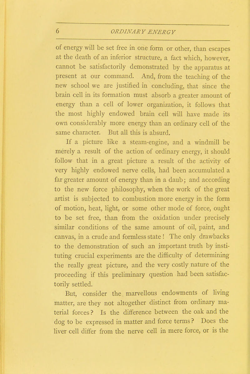 of energy will be set free in one form or other, than escapes at the death of an inferior structure, a fact which, however, cannot be satisfactorily demonstrated by the apparatus at present at our command. And, from the teaching of the new school we are justified in concluding, that since the brain cell in its formation must absorb a greater amount of energy than a cell of lower organization, it follows that the most highly endowed brain cell will have made its own considerably more energy than an ordinary cell of the same character. But all this is absurd. If a picture like a steam-engine, and a windmill be merely a result of the action of ordinary energy, it should follow that in a great picture a result of the activity of very highly endowed nerve cells, had been accumulated a far greater amount of energy than in a daub; and according to the new force philosophy, when the work of the great artist is subjected to combustion more energy in the form of motion, heat, light, or some other mode of force, ought to be set free, than from the oxidation under precisely similar conditions of the same amount of oil, paint, and canvas, in a crude and formless state ! The only drawbacks to the demonstration of such an important truth by insti- tuting crucial experiments are the difficulty of determining the really great picture, and the very costly nature of the proceeding if this preliminary question had been satisfac- torily settled. But, consider the marvellous endowments of living matter, are they not altogether distinct from ordinary ma- terial forces ? Is the difference between the oak and the dog to be expressed in matter and force terms ? Does the liver cell differ from the nerve cell in mere force, or is the