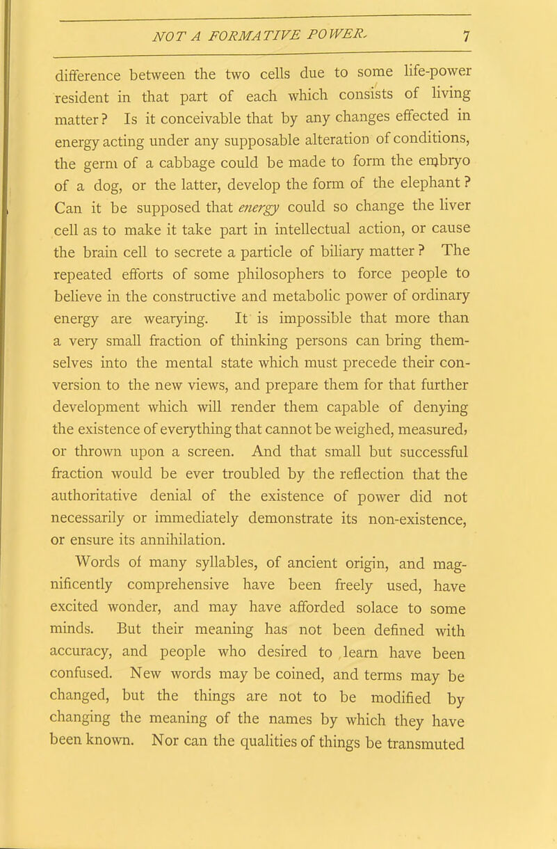 difference between the two cells due to some life-power resident in that part of each which consists of living matter ? Is it conceivable that by any changes effected in energy acting under any suppo sable alteration of conditions, the germ of a cabbage could be made to form the enjbryo of a dog, or the latter, develop the form of the elephant ? Can it be supposed that energy could so change the liver cell as to make it take part in intellectual action, or cause the brain cell to secrete a particle of biliary matter ? The repeated efforts of some philosophers to force people to believe in the constructive and metabolic power of ordinary energy are wearying. It is impossible that more than a very small fraction of thinking persons can bring them- selves into the mental state which must precede their con- version to the new views, and prepare them for that further development which will render them capable of denying the existence of everything that cannot be weighed, measured; or thrown upon a screen. And that small but successful fraction would be ever troubled by the reflection that the authoritative denial of the existence of power did not necessarily or immediately demonstrate its non-existence, or ensure its annihilation. Words of many syllables, of ancient origin, and mag- nificently comprehensive have been freely used, have excited wonder, and may have afforded solace to some minds. But their meaning has not been defined with accuracy, and people who desired to learn have been confused. New words may be coined, and terms may be changed, but the things are not to be modified by changing the meaning of the names by which they have been known. Nor can the qualities of things be transmuted