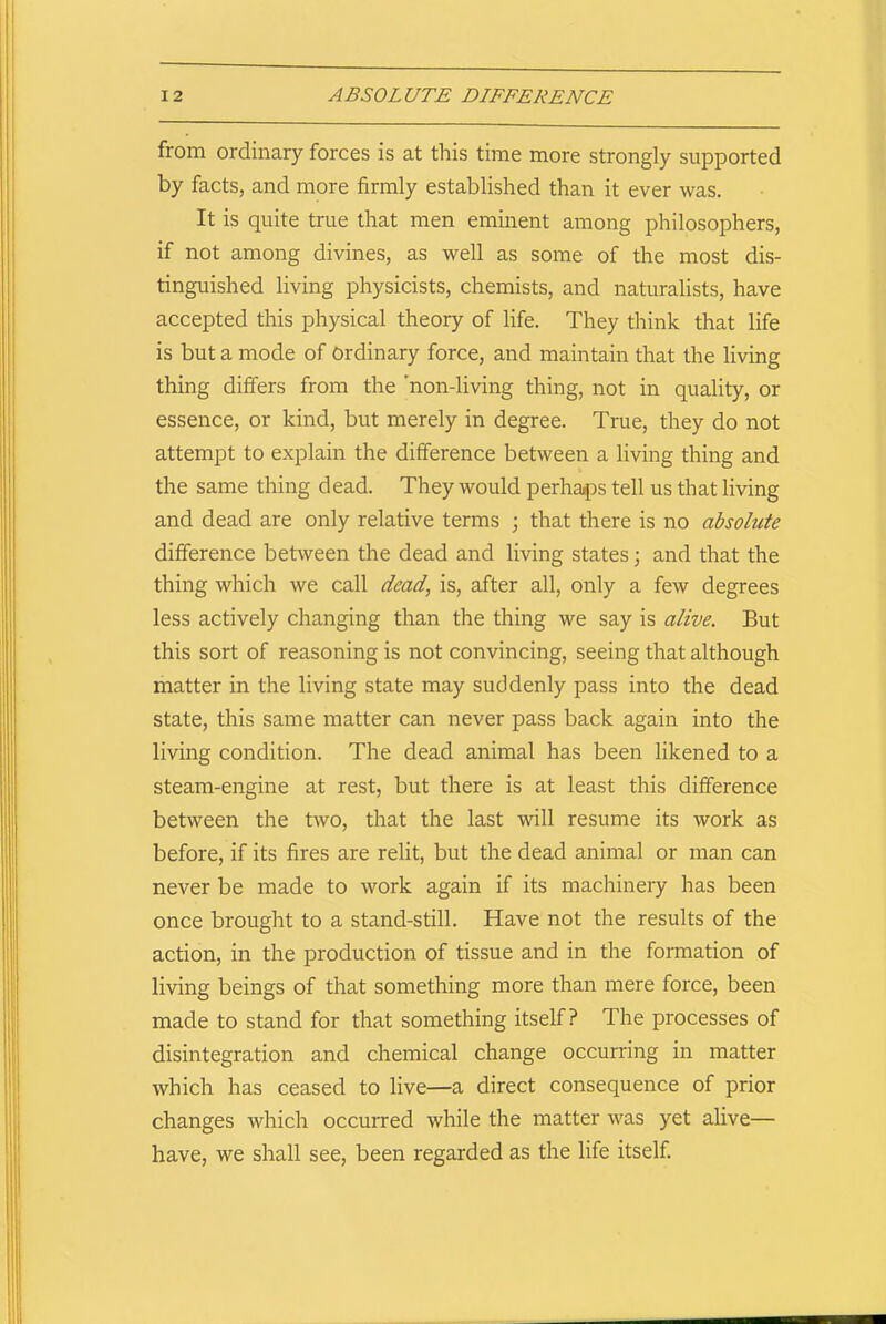 from ordinary forces is at this time more strongly supported by facts, and more firmly established than it ever was. It is quite true that men eminent among philosophers, if not among divines, as well as some of the most dis- tinguished living physicists, chemists, and naturalists, have accepted this physical theory of life. They think that life is but a mode of Ordinary force, and maintain that the living thing differs from the 'non-living thing, not in quality, or essence, or kind, but merely in degree. True, they do not attempt to explain the difference between a living thing and the same thing dead. They would perhaps tell us that living and dead are only relative terms ; that there is no absolute difference between the dead and living states; and that the thing which we call dead, is, after all, only a few degrees less actively changing than the thing we say is alive. But this sort of reasoning is not convincing, seeing that although matter in the living state may suddenly pass into the dead state, this same matter can never pass back again into the living condition. The dead animal has been likened to a steam-engine at rest, but there is at least this difference between the two, that the last will resume its work as before, if its fires are relit, but the dead animal or man can never be made to work again if its machinery has been once brought to a stand-still. Have not the results of the action, in the production of tissue and in the formation of living beings of that something more than mere force, been made to stand for that something itself? The processes of disintegration and chemical change occurring in matter which has ceased to live—a direct consequence of prior changes which occurred while the matter was yet alive— have, we shall see, been regarded as the life itself.