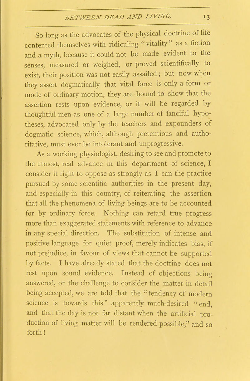 So long as the advocates of the physical doctrine of life contented themselves with ridiculing “vitality” as a fiction and a myth, because it could not be made evident to the senses, measured or weighed, or proved scientifically to exist, their position was not easily assailed ; but now when they assert dogmatically that vital force is only a form or mode of ordinary motion, they are bound to show that the assertion rests upon evidence, or it will be regarded by thoughtful men as one of a large number of fanciful hypo- theses, advocated only by the teachers and expounders of dogmatic science, which, although pretentious and autho- ritative, must ever be intolerant and unprogressive. As a working physiologist, desiring to see and promote to the utmost, real advance in this department of science, I consider it right to oppose as strongly as I can the practice pursued by some scientific authorities in the present day, and especially in this country, of reiterating the assertion that all the phenomena of living beings are to be accounted for by ordinary force. Nothing can retard true progress more than exaggerated statements with reference to advance in any special direction. The substitution of intense and positive language for quiet proof, merely indicates bias, if not prejudice, in favour of views that cannot be supported by facts. I have already stated that the doctrine does not rest upon sound evidence. Instead of objections being answered, or the challenge to consider the matter in detail being accepted, we are told that the “ tendency of modern science is towards this” apparently much-desired “end, and that the day is not far distant when the artificial pro- duction of living matter will be rendered possible,” and so forth!